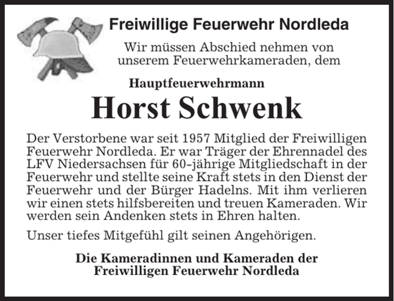 <p>Freiwillige Feuerwehr Nordleda<br />Wir müssen Abschied nehmen von<br />unserem Feuerwehrkameraden, dem<br />Hauptfeuerwehrmann</p><p>Horst Schwenk<br />Der Verstorbene war seit 1957 Mitglied der Freiwilligen<br />Feuerwehr Nordleda. Er war Träger der Ehrennadel des<br />LFV Niedersachsen für 60-jährige Mitgliedschaft in der<br />Feuerwehr und stellte seine Kraft stets in den Dienst der<br />Feuerwehr und der Bürger Hadelns. Mit ihm verlieren<br />wir einen stets hilfsbereiten und treuen Kameraden. Wir<br />werden sein Andenken stets in Ehren halten.<br />Unser tiefes Mitgefühl gilt seinen Angehörigen.<br />Die Kameradinnen und Kameraden der<br />Freiwilligen Feuerwehr Nordleda</p>