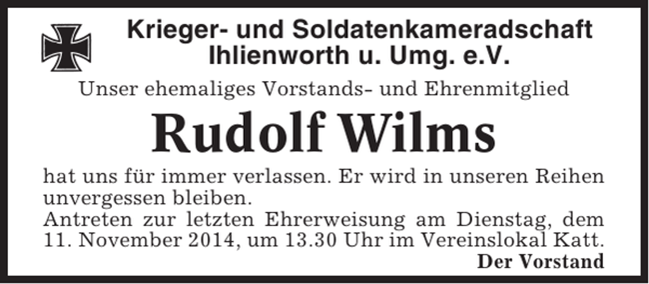 <p>Krieger- und Soldatenkameradschaft<br />Ihlienworth u. Umg. e.V.<br />Unser ehemaliges Vorstands- und Ehrenmitglied</p><p>Rudolf Wilms<br />hat uns für immer verlassen. Er wird in unseren Reihen<br />unvergessen bleiben.<br />Antreten zur letzten Ehrerweisung am Dienstag, dem<br />11. November 2014, um 13.30 Uhr im Vereinslokal Katt.<br />Der Vorstand</p>