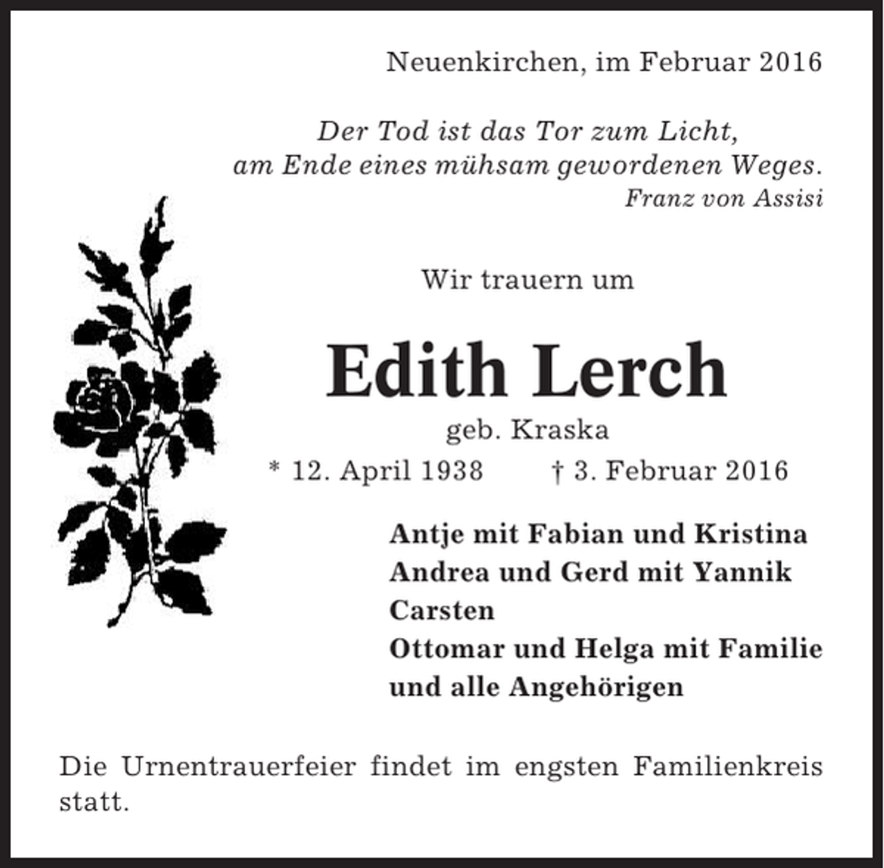 <p>Neuenkirchen, im Februar 2016<br />Der Tod ist das Tor zum Licht,<br />am Ende eines mühsam gewordenen Weges.<br />Franz von Assisi</p><p>Wir trauern um</p><p>Edith Lerch<br />geb. Kraska<br />* 12. April 1938<br />† 3. Februar 2016<br />Antje mit Fabian und Kristina<br />Andrea und Gerd mit Yannik<br />Carsten<br />Ottomar und Helga mit Familie<br />und alle Angehörigen<br />Die Urnentrauerfeier findet im engsten Familienkreis<br />statt.</p>