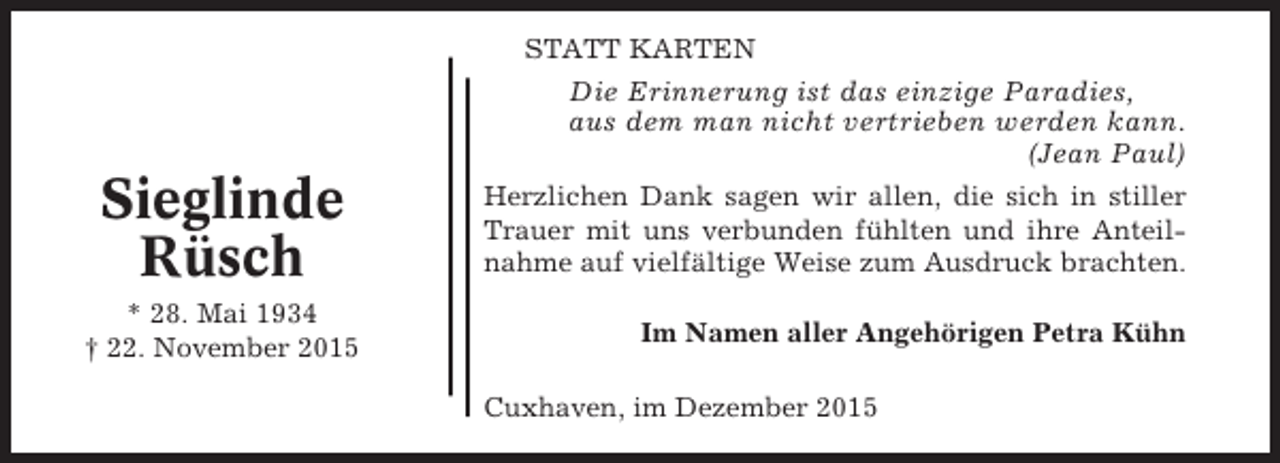 <p>STATT KARTEN</p><p>Die Erinnerung ist das einzige Paradies,<br />aus dem man nicht vertrieben werden kann.<br />(Jean Paul)</p><p>Sieglinde<br />Rüsch<br />* 28. Mai 1934<br />† 22. November 2015</p><p>Herzlichen Dank sagen wir allen, die sich in stiller<br />Trauer mit uns verbunden fühlten und ihre Anteilnahme auf vielfältige Weise zum Ausdruck brachten.<br />Im Namen aller Angehörigen Petra Kühn<br />Cuxhaven, im Dezember 2015</p>