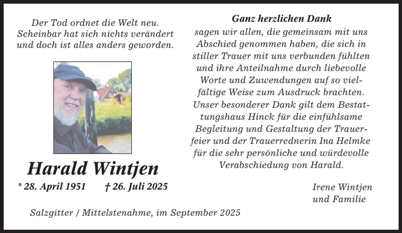 <p>Der Tod ordnet die Welt neu.<br />Scheinbar hat sich nichts verändert<br />und doch ist alles anders geworden.</p><p>Harald Wintjen<br />* 28. April 1951</p><p>Ganz herzlichen Dank<br />sagen wir allen, die gemeinsam mit uns<br />Abschied genommen haben, die sich in<br />stiller Trauer mit uns verbunden fühlten<br />und ihre Anteilnahme durch liebevolle<br />Worte und Zuwendungen auf so vielfältige Weise zum Ausdruck brachten.<br />Unser besonderer Dank gilt dem Bestattungshaus Hinck für die einfühlsame<br />Begleitung und Gestaltung der Trauerfeier und der Trauerrednerin Ina Helmke<br />für die sehr persönliche und würdevolle<br />Verabschiedung von Harald.</p><p>† 26. Juli 2025</p><p>Salzgitter / Mittelstenahme, im September 2025</p><p>Irene Wintjen<br />und Familie</p>