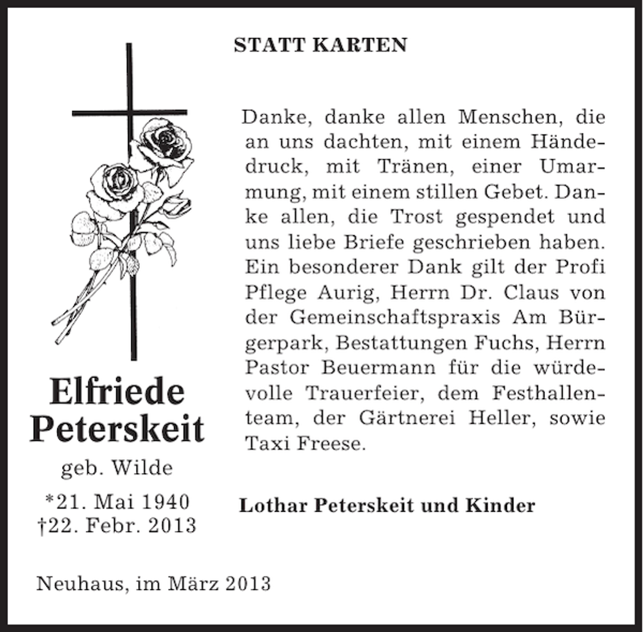 <p>STATT KARTEN</p><p>Elfriede<br />Peterskeit</p><p>Danke, danke allen Menschen, die<br />an uns dachten, mit einem Händedruck, mit Tränen, einer Umarmung, mit einem stillen Gebet. Danke allen, die Trost gespendet und<br />uns liebe Briefe geschrieben haben.<br />Ein besonderer Dank gilt der Profi<br />Pflege Aurig, Herrn Dr. Claus von<br />der Gemeinschaftspraxis Am Bürgerpark, Bestattungen Fuchs, Herrn<br />Pastor Beuermann für die würdevolle Trauerfeier, dem Festhallenteam, der Gärtnerei Heller, sowie<br />Taxi Freese.</p><p>geb. Wilde<br />*21. Mai 1940<br />†22. Febr. 2013</p><p>Lothar Peterskeit und Kinder</p><p>Neuhaus, im März 2013</p>