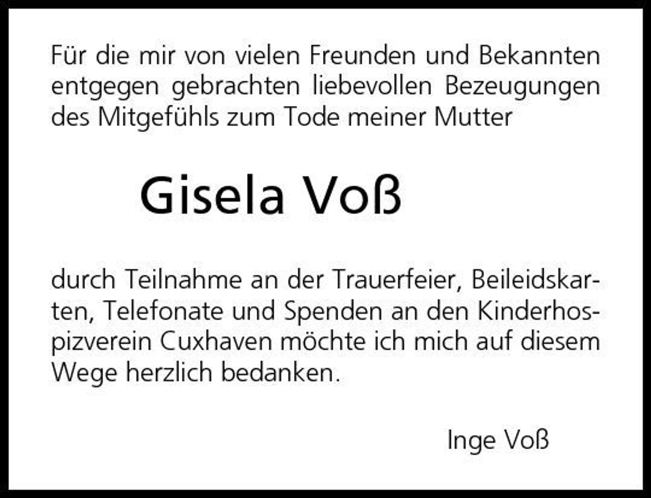 <p>Für die mir von vielen Freunden und Bekannten entgegen gebrachten liebevollen Bezeugungen des Mitgefühls zum Tode meiner Mutter</p><p>Gisela Voß<br />durch Teilnahme an der Trauerfeier, Beileidskarten, Telefonate und Spenden an den Kinderhospizverein Cuxhaven möchte ich mich auf diesem Wege herzlich bedanken. Inge Voß</p>