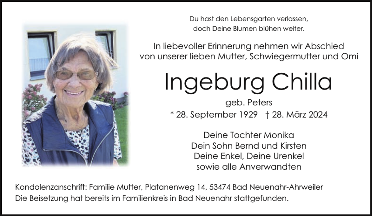 <p>Du hast den Lebensgarten verlassen,<br />doch Deine Blumen blühen weiter.</p><p>In liebevoller Erinnerung nehmen wir Abschied<br />von unserer lieben Mutter, Schwiegermutter und Omi</p><p>Ingeburg Chilla<br />geb. Peters<br />* 28. September 1929 † 28. März 2024<br />Deine Tochter Monika<br />Dein Sohn Bernd und Kirsten<br />Deine Enkel, Deine Urenkel<br />sowie alle Anverwandten<br />Kondolenzanschrift: Familie Mutter, Platanenweg 14, 53474 Bad Neuenahr-Ahrweiler<br />Die Beisetzung hat bereits im Familienkreis in Bad Neuenahr stattgefunden.</p>
