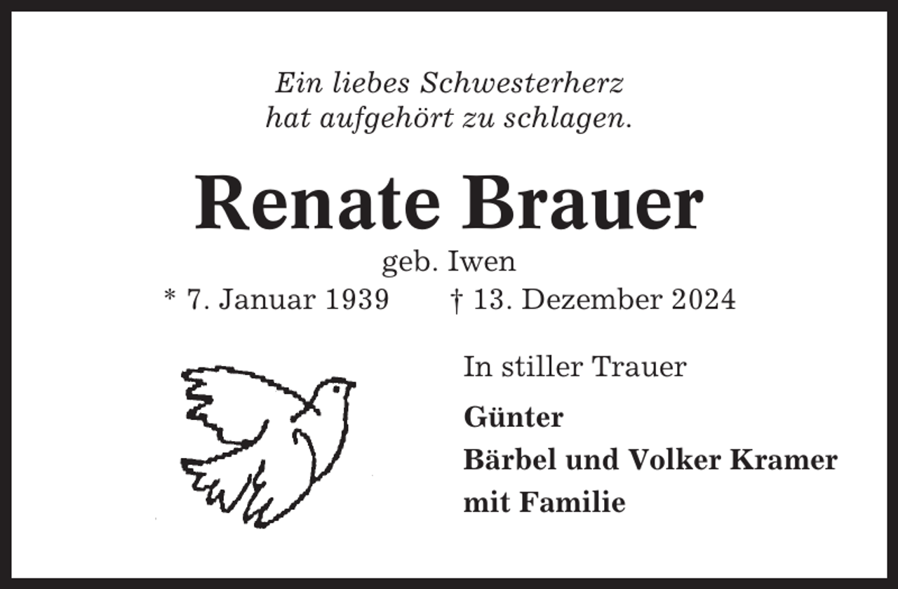 <p>Ein liebes Schwesterherz<br />hat aufgehört zu schlagen.</p><p>Renate Brauer<br />geb. Iwen<br />* 7. Januar 1939<br />† 13. Dezember 2024<br />In stiller Trauer<br />Günter<br />Bärbel und Volker Kramer<br />mit Familie</p>