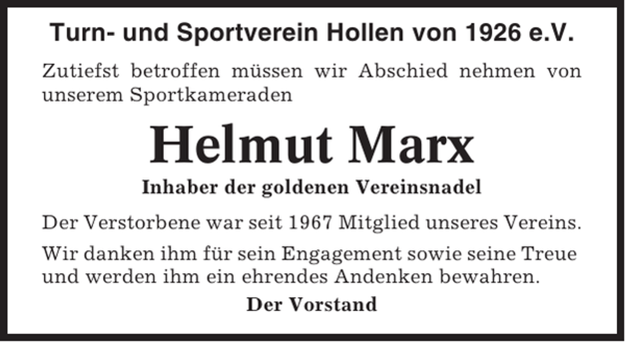 <p>Turn- und Sportverein Hollen von 1926 e.V.<br />Zutiefst betroffen müssen wir Abschied nehmen von<br />unserem Sportkameraden</p><p>Helmut Marx<br />Inhaber der goldenen Vereinsnadel<br />Der Verstorbene war seit 1967 Mitglied unseres Vereins.<br />Wir danken ihm für sein Engagement sowie seine Treue<br />und werden ihm ein ehrendes Andenken bewahren.<br />Der Vorstand</p>
