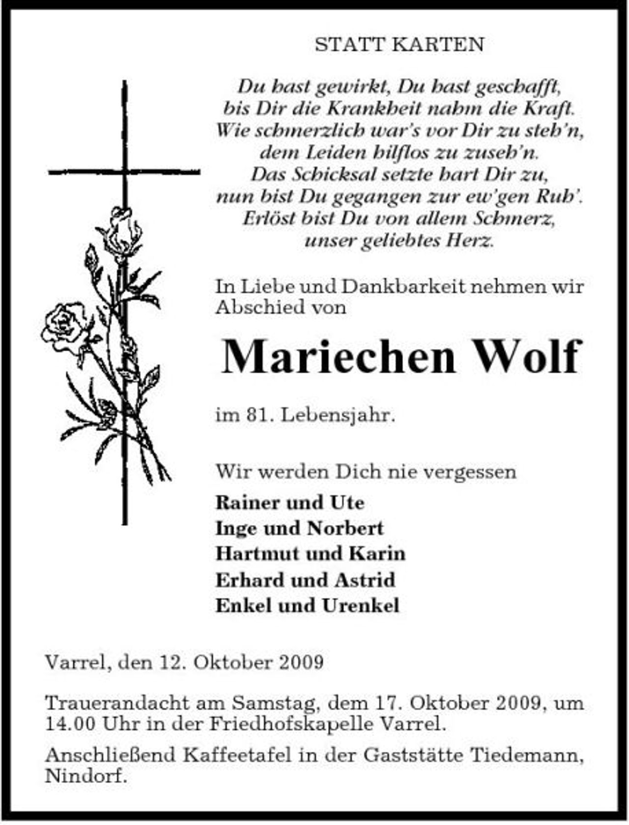 <p>STATT KARTEN</p><p>Du hast gewirkt, Du hast geschafft, bis Dir die Krankheit nahm die Kraft. Wie schmerzlich war’s vor Dir zu steh’n, dem Leiden hilflos zu zuseh’n. Das Schicksal setzte hart Dir zu, nun bist Du gegangen zur ew’gen Ruh’. Erlöst bist Du von allem Schmerz, unser geliebtes Herz.<br />In Liebe und Dankbarkeit nehmen wir Abschied von</p><p>Mariechen Wolf<br />im 81. Lebensjahr. Wir werden Dich nie vergessen Rainer und Ute Inge und Norbert Hartmut und Karin Erhard und Astrid Enkel und Urenkel Varrel, den 12. Oktober 2009 Trauerandacht am Samstag, dem 17. Oktober 2009, um 14.00 Uhr in der Friedhofskapelle Varrel. Anschließend Kaffeetafel in der Gaststätte Tiedemann, Nindorf.</p>
