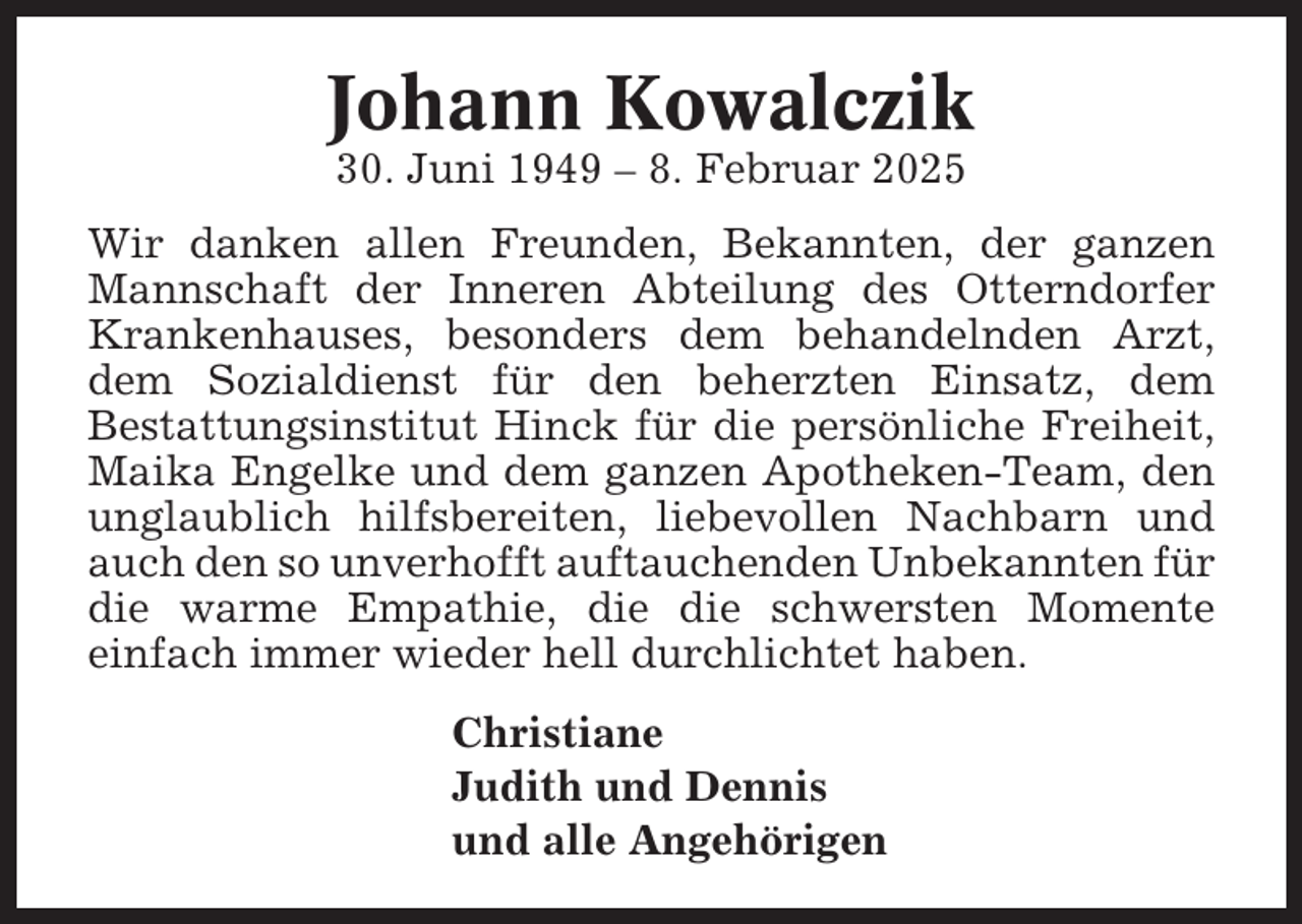 <p>Johann Kowalczik<br />30. Juni 1949 – 8. Februar 2025<br />Wir danken allen Freunden, Bekannten, der ganzen<br />Mannschaft der Inneren Abteilung des Otterndorfer<br />Krankenhauses, besonders dem behandelnden Arzt,<br />dem Sozialdienst für den beherzten Einsatz, dem<br />Bestattungsinstitut Hinck für die persönliche Freiheit,<br />Maika Engelke und dem ganzen Apotheken-Team, den<br />unglaublich hilfsbereiten, liebevollen Nachbarn und<br />auch den so unverhofft auftauchenden Unbekannten für<br />die warme Empathie, die die schwersten Momente<br />einfach immer wieder hell durchlichtet haben.<br />Christiane<br />Judith und Dennis<br />und alle Angehörigen</p>