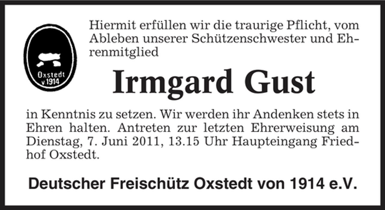 <p>Hiermit erfüllen wir die traurige Pflicht, vom Ableben unserer Schützenschwester und Ehrenmitglied</p><p>Irmgard Gust<br />in Kenntnis zu setzen. Wir werden ihr Andenken stets in Ehren halten. Antreten zur letzten Ehrerweisung am Dienstag, 7. Juni 2011, 13.15 Uhr Haupteingang Friedhof Oxstedt.</p><p>Deutscher Freischütz Oxstedt von 1914 e.V.</p>