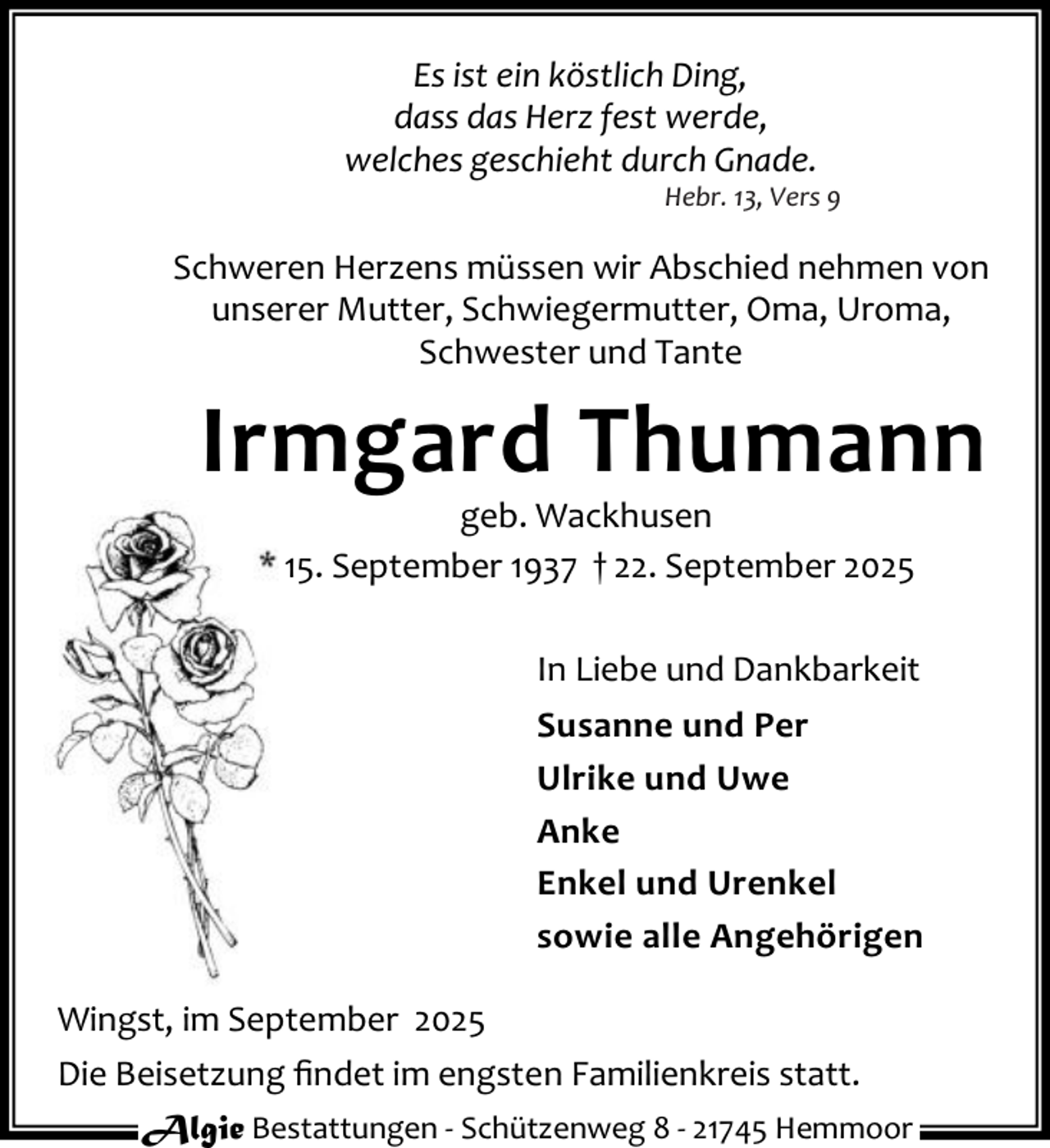 <p>Es ist ein köstlich Ding,<br />dass das Herz fest werde,<br />welches geschieht durch Gnade.</p><p>Hebr. 13, Vers 9</p><p>Schweren Herzens müssen wir Abschied nehmen von<br />unserer Mutter, Schwiegermutter, Oma, Uroma,<br />Schwester und Tante</p><p>Irmgard Thumann<br />geb. Wackhusen<br />* 15. September 1937 † 22. September 2025</p><p>In Liebe und Dankbarkeit<br />Susanne und Per<br />Ulrike und Uwe<br />Anke<br />Enkel und Urenkel<br />sowie alle Angehörigen<br />Wingst, im September 2025<br />Die Beisetzung ﬁndet im engsten Familienkreis statt.<br />Algie Bestattungen - Schützenweg 8 - 21745 Hemmoor</p>