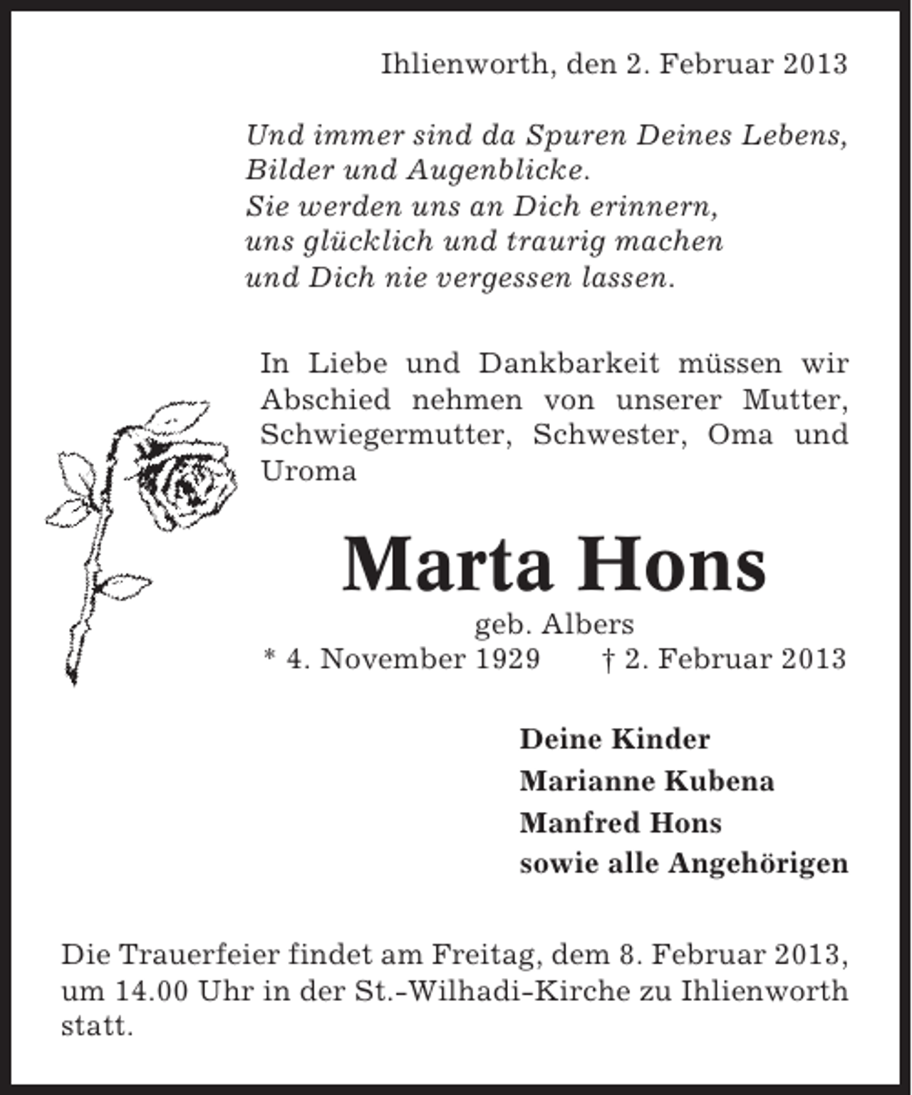 <p>Ihlienworth, den 2. Februar 2013<br />Und immer sind da Spuren Deines Lebens,<br />Bilder und Augenblicke.<br />Sie werden uns an Dich erinnern,<br />uns glücklich und traurig machen<br />und Dich nie vergessen lassen.<br />In Liebe und Dankbarkeit müssen wir<br />Abschied nehmen von unserer Mutter,<br />Schwiegermutter, Schwester, Oma und<br />Uroma</p><p>Marta Hons<br />geb. Albers<br />* 4. November 1929<br />† 2. Februar 2013<br />Deine Kinder<br />Marianne Kubena<br />Manfred Hons<br />sowie alle Angehörigen<br />Die Trauerfeier findet am Freitag, dem 8. Februar 2013,<br />um 14.00 Uhr in der St.-Wilhadi-Kirche zu Ihlienworth<br />statt.</p>