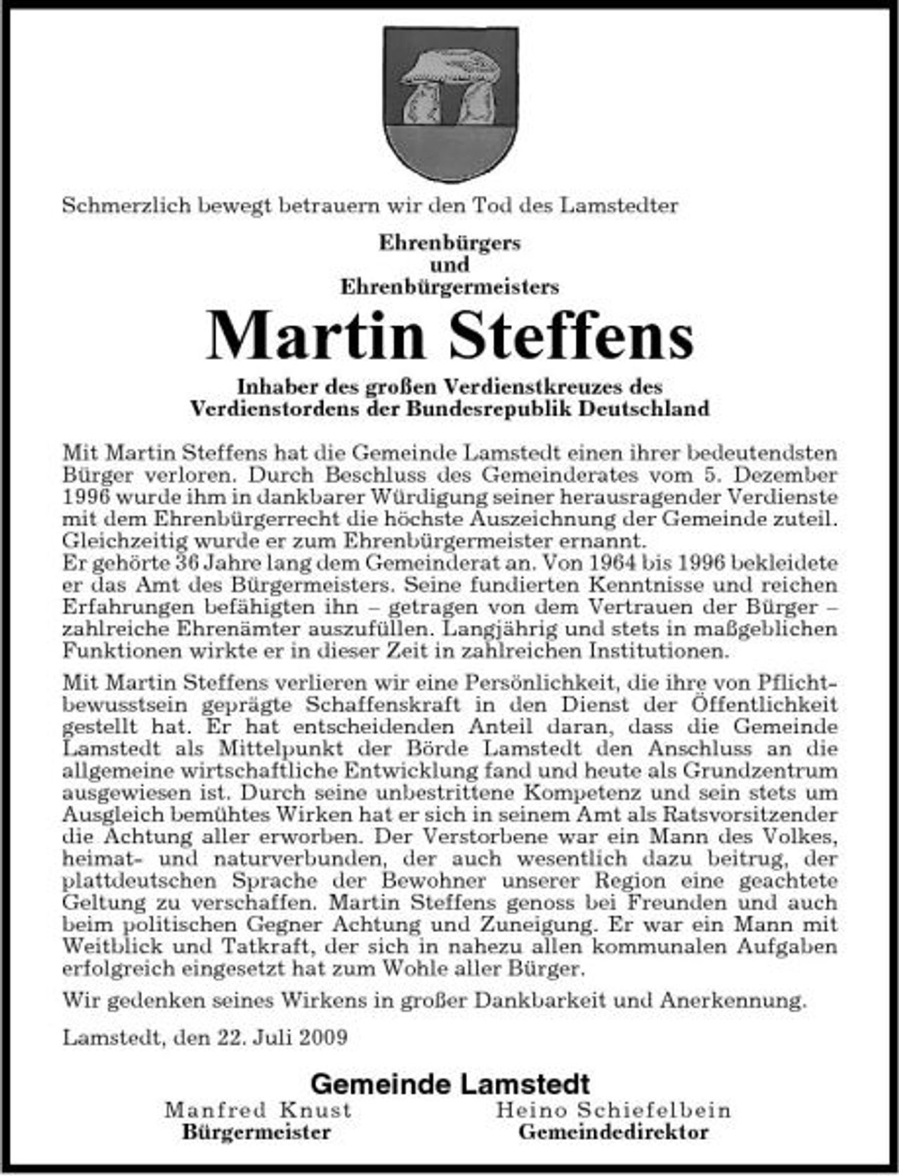 <p>Schmerzlich bewegt betrauern wir den Tod des Lamstedter Ehrenbürgers und Ehrenbürgermeisters</p><p>Martin Steffens<br />Inhaber des großen Verdienstkreuzes des Verdienstordens der Bundesrepublik Deutschland Mit Martin Steffens hat die Gemeinde Lamstedt einen ihrer bedeutendsten Bürger verloren. Durch Beschluss des Gemeinderates vom 5. Dezember 1996 wurde ihm in dankbarer Würdigung seiner herausragender Verdienste mit dem Ehrenbürgerrecht die höchste Auszeichnung der Gemeinde zuteil. Gleichzeitig wurde er zum Ehrenbürgermeister ernannt. Er gehörte 36 Jahre lang dem Gemeinderat an. Von 1964 bis 1996 bekleidete er das Amt des Bürgermeisters. Seine fundierten Kenntnisse und reichen Erfahrungen befähigten ihn – getragen von dem Vertrauen der Bürger – zahlreiche Ehrenämter auszufüllen. Langjährig und stets in maßgeblichen Funktionen wirkte er in dieser Zeit in zahlreichen Institutionen. Mit Martin Steffens verlieren wir eine Persönlichkeit, die ihre von Pflichtbewusstsein geprägte Schaffenskraft in den Dienst der Öffentlichkeit gestellt hat. Er hat entscheidenden Anteil daran, dass die Gemeinde Lamstedt als Mittelpunkt der Börde Lamstedt den Anschluss an die allgemeine wirtschaftliche Entwicklung fand und heute als Grundzentrum ausgewiesen ist. Durch seine unbestrittene Kompetenz und sein stets um Ausgleich bemühtes Wirken hat er sich in seinem Amt als Ratsvorsitzender die Achtung aller erworben. Der Verstorbene war ein Mann des Volkes, heimat- und naturverbunden, der auch wesentlich dazu beitrug, der plattdeutschen Sprache der Bewohner unserer Region eine geachtete Geltung zu verschaffen. Martin Steffens genoss bei Freunden und auch beim politischen Gegner Achtung und Zuneigung. Er war ein Mann mit Weitblick und Tatkraft, der sich in nahezu allen kommunalen Aufgaben erfolgreich eingesetzt hat zum Wohle aller Bürger. Wir gedenken seines Wirkens in großer Dankbarkeit und Anerkennung. Lamstedt, den 22. Juli 2009</p><p>Gemeinde Lamstedt<br />Man fre d K nust Bürgermeister Hei no S c h i e f e l b e i n Gemeindedirektor</p>