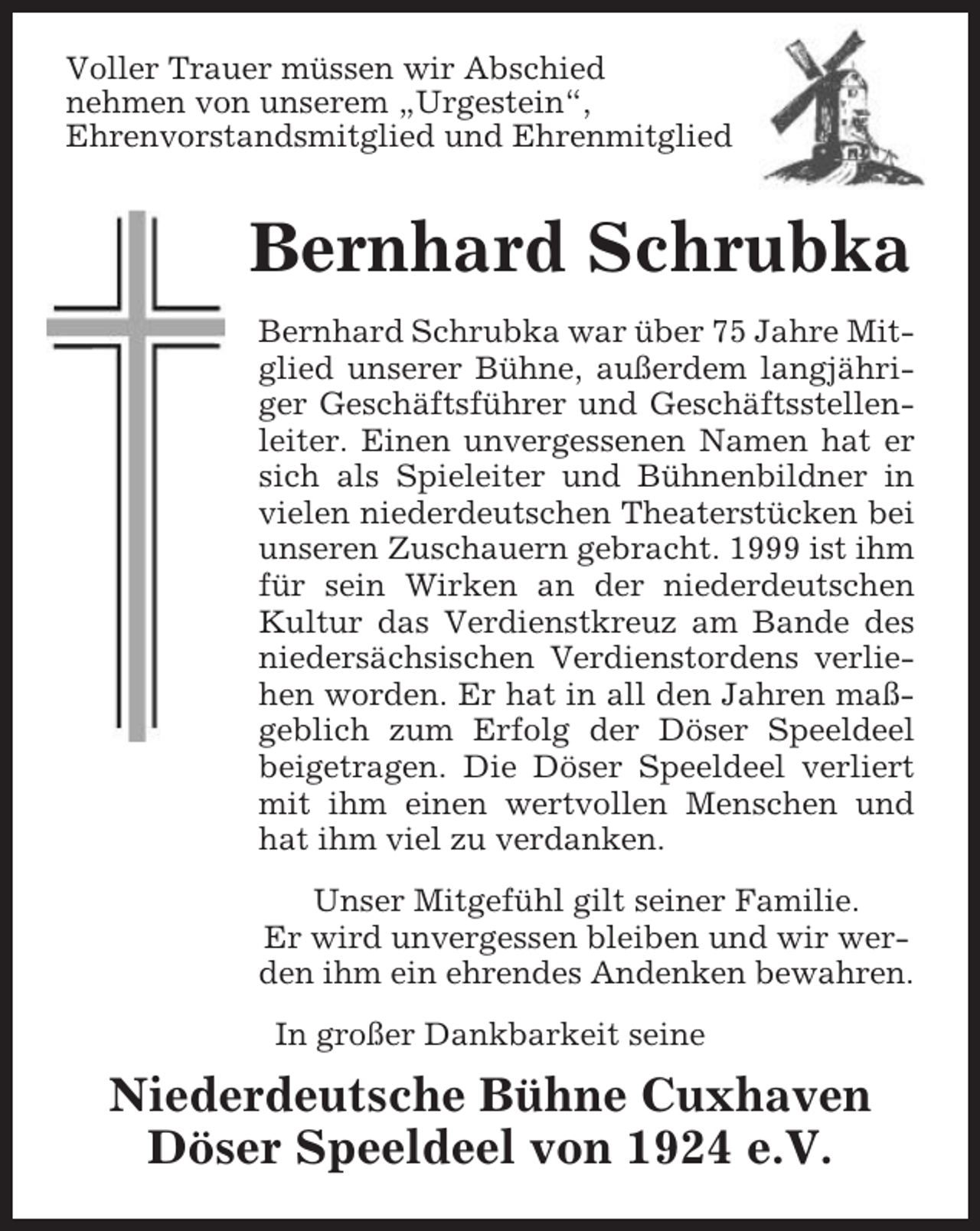 <p>Voller Trauer müssen wir Abschied<br />nehmen von unserem „Urgestein“,<br />Ehrenvorstandsmitglied und Ehrenmitglied</p><p>Bernhard Schrubka<br />Bernhard Schrubka war über 75 Jahre Mitglied unserer Bühne, außerdem langjähriger Geschäftsführer und Geschäftsstellenleiter. Einen unvergessenen Namen hat er<br />sich als Spieleiter und Bühnenbildner in<br />vielen niederdeutschen Theaterstücken bei<br />unseren Zuschauern gebracht. 1999 ist ihm<br />für sein Wirken an der niederdeutschen<br />Kultur das Verdienstkreuz am Bande des<br />niedersächsischen Verdienstordens verliehen worden. Er hat in all den Jahren maßgeblich zum Erfolg der Döser Speeldeel<br />beigetragen. Die Döser Speeldeel verliert<br />mit ihm einen wertvollen Menschen und<br />hat ihm viel zu verdanken.<br />Unser Mitgefühl gilt seiner Familie.<br />Er wird unvergessen bleiben und wir werden ihm ein ehrendes Andenken bewahren.<br />In großer Dankbarkeit seine</p><p>Niederdeutsche Bühne Cuxhaven<br />Döser Speeldeel von 1924 e.V.</p>