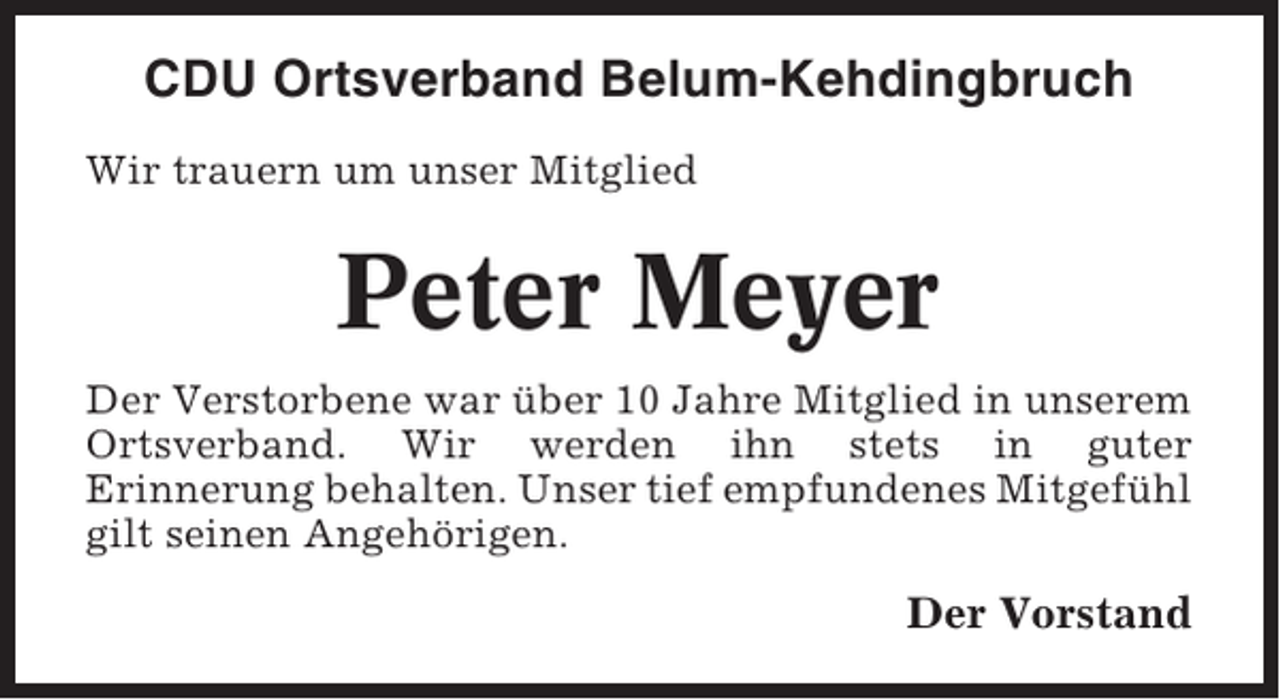 <p>CDU Ortsverband Belum-Kehdingbruch<br />Wir trauern um unser Mitglied</p><p>Peter Meyer<br />Der Verstorbene war über 10 Jahre Mitglied in unserem<br />Ortsverband. Wir werden ihn stets in guter<br />Erinnerung behalten. Unser tief empfundenes Mitgefühl<br />gilt seinen Angehörigen.</p><p>Der Vorstand</p>