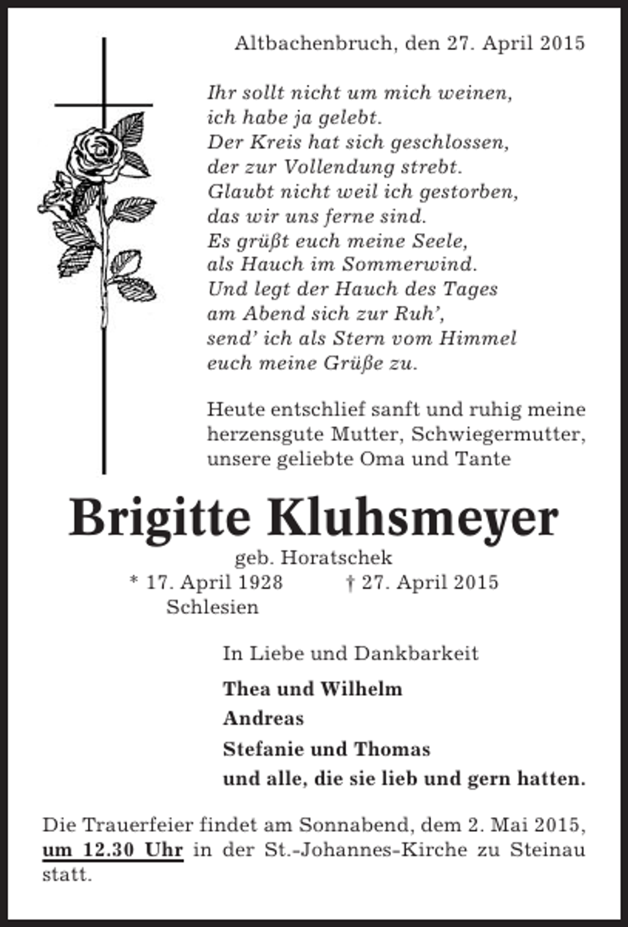 <p>Altbachenbruch, den 27. April 2015<br />Ihr sollt nicht um mich weinen,<br />ich habe ja gelebt.<br />Der Kreis hat sich geschlossen,<br />der zur Vollendung strebt.<br />Glaubt nicht weil ich gestorben,<br />das wir uns ferne sind.<br />Es grüßt euch meine Seele,<br />als Hauch im Sommerwind.<br />Und legt der Hauch des Tages<br />am Abend sich zur Ruh’,<br />send’ ich als Stern vom Himmel<br />euch meine Grüße zu.<br />Heute entschlief sanft und ruhig meine<br />herzensgute Mutter, Schwiegermutter,<br />unsere geliebte Oma und Tante</p><p>Brigitte Kluhsmeyer<br />geb. Horatschek<br />* 17. April 1928<br />† 27. April 2015<br />Schlesien<br />In Liebe und Dankbarkeit<br />Thea und Wilhelm<br />Andreas<br />Stefanie und Thomas<br />und alle, die sie lieb und gern hatten.<br />Die Trauerfeier findet am Sonnabend, dem 2. Mai 2015,<br />um 12.30 Uhr in der St.-Johannes-Kirche zu Steinau<br />statt.</p>