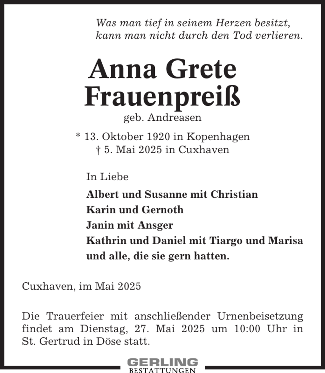 <p>Was man tief in seinem Herzen besitzt,<br />kann man nicht durch den Tod verlieren.</p><p>Anna Grete<br />Frauenpreiß<br />geb. Andreasen<br />* 13. Oktober 1920 in Kopenhagen<br />† 5. Mai 2025 in Cuxhaven<br />In Liebe<br />Albert und Susanne mit Christian<br />Karin und Gernoth<br />Janin mit Ansger<br />Kathrin und Daniel mit Tiargo und Marisa<br />und alle, die sie gern hatten.<br />Cuxhaven, im Mai 2025<br />Die Trauerfeier mit anschließender Urnenbeisetzung<br />findet am Dienstag, 27. Mai 2025 um 10:00 Uhr in<br />St. Gertrud in Döse statt.</p>