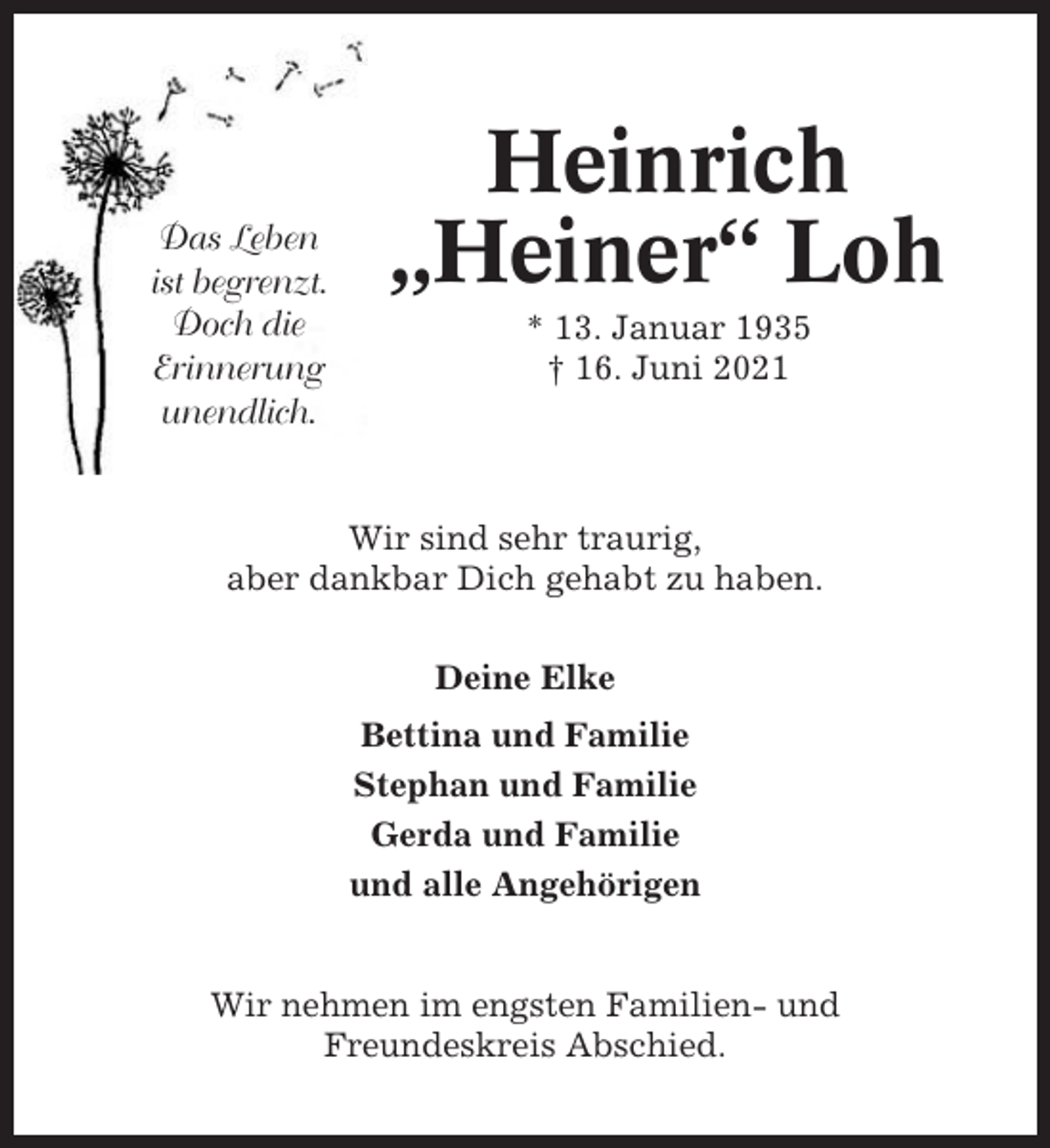 <p>Das Leben<br />ist begrenzt.<br />Doch die<br />Erinnerung<br />unendlich.</p><p>Heinrich<br />„Heiner“ Loh<br />* 13. Januar 1935<br />† 16. Juni 2021</p><p>Wir sind sehr traurig,<br />aber dankbar Dich gehabt zu haben.<br />Deine Elke<br />Bettina und Familie<br />Stephan und Familie<br />Gerda und Familie<br />und alle Angehörigen</p><p>Wir nehmen im engsten Familien- und<br />Freundeskreis Abschied.</p>