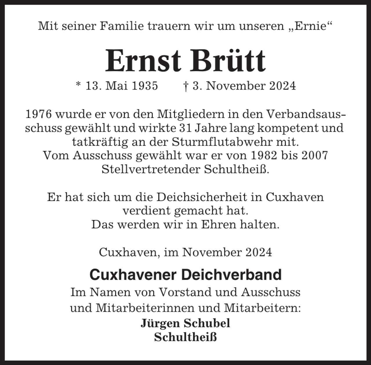 <p>Mit seiner Familie trauern wir um unseren „Ernie“</p><p>Ernst Brütt<br />* 13. Mai 1935</p><p>† 3. November 2024</p><p>1976 wurde er von den Mitgliedern in den Verbandsausschuss gewählt und wirkte 31 Jahre lang kompetent und<br />tatkräftig an der Sturmflutabwehr mit.<br />Vom Ausschuss gewählt war er von 1982 bis 2007<br />Stellvertretender Schultheiß.<br />Er hat sich um die Deichsicherheit in Cuxhaven<br />verdient gemacht hat.<br />Das werden wir in Ehren halten.<br />Cuxhaven, im November 2024</p><p>Cuxhavener Deichverband<br />Im Namen von Vorstand und Ausschuss<br />und Mitarbeiterinnen und Mitarbeitern:<br />Jürgen Schubel<br />Schultheiß</p>