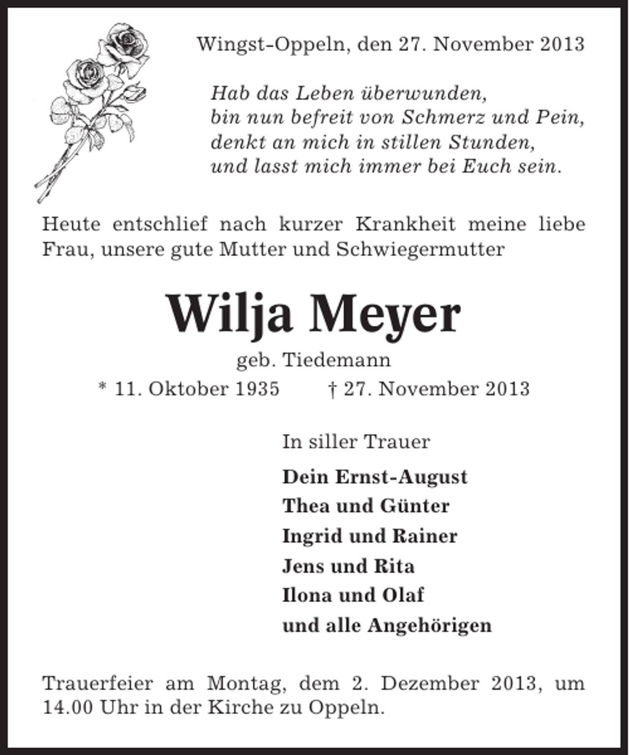 <p>Wingst-Oppeln, den 27. November 2013<br />Hab das Leben überwunden,<br />bin nun befreit von Schmerz und Pein,<br />denkt an mich in stillen Stunden,<br />und lasst mich immer bei Euch sein.<br />Heute entschlief nach kurzer Krankheit meine liebe<br />Frau, unsere gute Mutter und Schwiegermutter</p><p>Wilja Meyer<br />geb. Tiedemann<br />* 11. Oktober 1935<br />† 27. November 2013<br />In siller Trauer<br />Dein Ernst-August<br />Thea und Günter<br />Ingrid und Rainer<br />Jens und Rita<br />Ilona und Olaf<br />und alle Angehörigen<br />Trauerfeier am Montag, dem 2. Dezember 2013, um<br />14.00 Uhr in der Kirche zu Oppeln.</p>