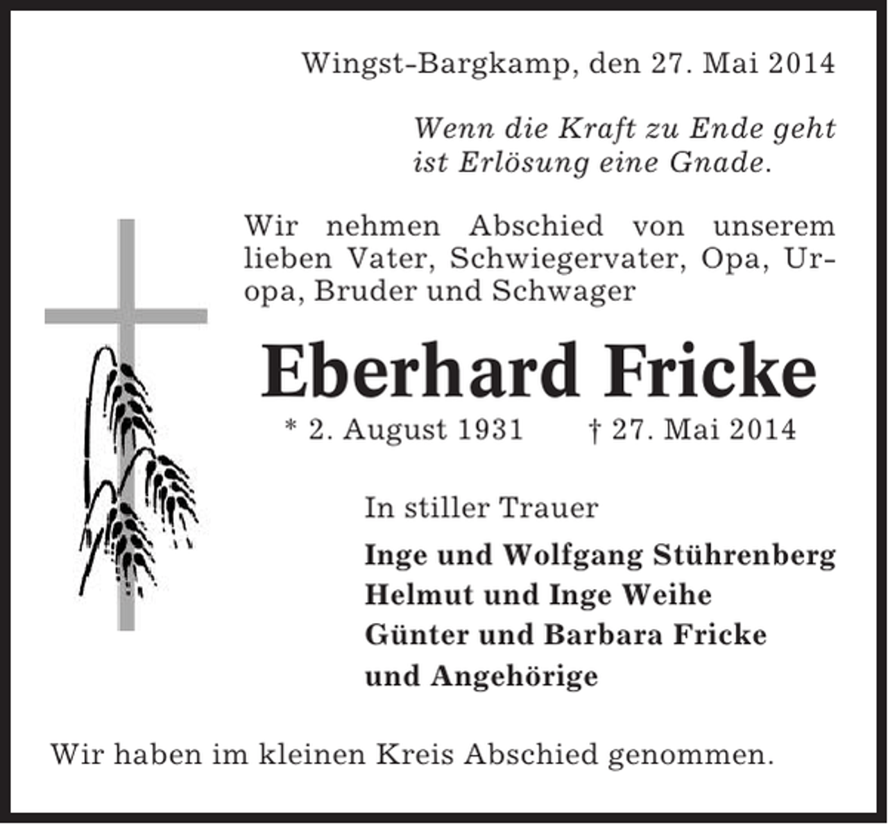 <p>Wingst-Bargkamp, den 27. Mai 2014<br />Wenn die Kraft zu Ende geht<br />ist Erlösung eine Gnade.<br />Wir nehmen Abschied von unserem<br />lieben Vater, Schwiegervater, Opa, Uropa, Bruder und Schwager</p><p>Eberhard Fricke<br />* 2. August 1931</p><p>† 27. Mai 2014</p><p>In stiller Trauer<br />Inge und Wolfgang Stührenberg<br />Helmut und Inge Weihe<br />Günter und Barbara Fricke<br />und Angehörige<br />Wir haben im kleinen Kreis Abschied genommen.</p>