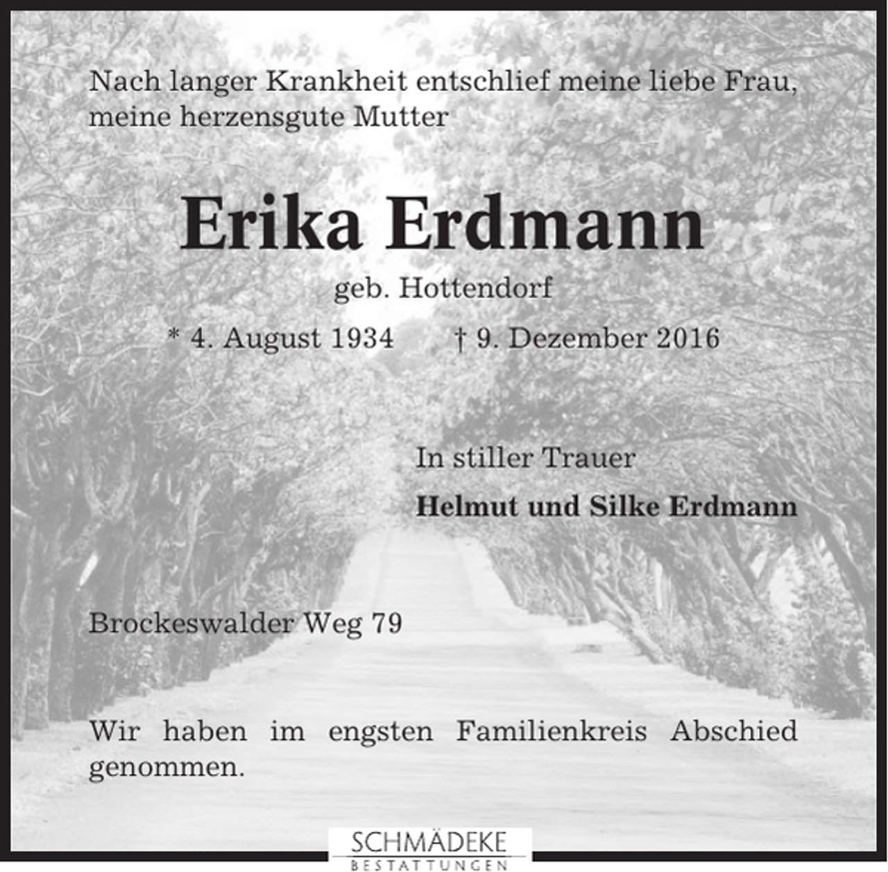 <p>Nach langer Krankheit entschlief meine liebe Frau,<br />meine herzensgute Mutter</p><p>Erika Erdmann<br />geb. Hottendorf<br />* 4. August 1934</p><p>† 9. Dezember 2016</p><p>In stiller Trauer<br />Helmut und Silke Erdmann</p><p>Brockeswalder Weg 79</p><p>Wir haben im engsten Familienkreis Abschied<br />genommen.</p>