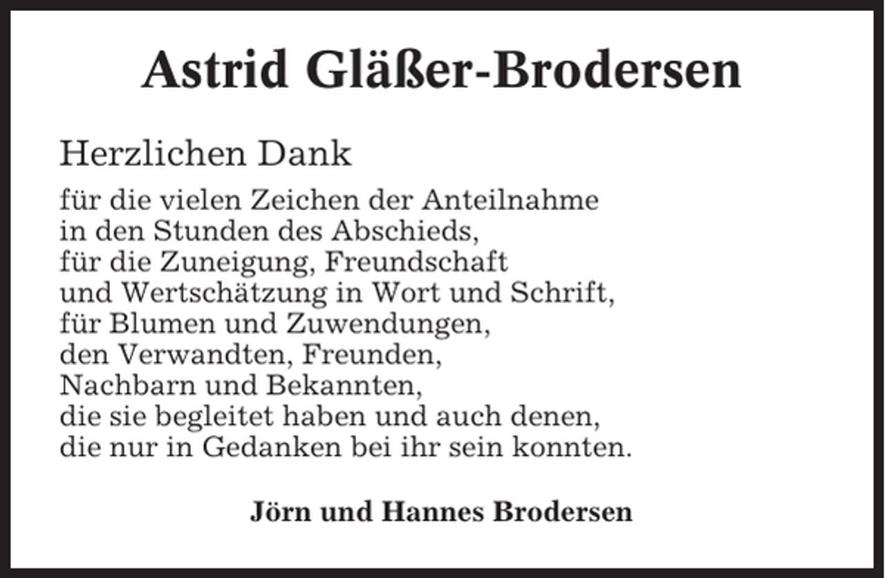 <p>Astrid Gläßer-Brodersen<br />Herzlichen Dank<br />für die vielen Zeichen der Anteilnahme<br />in den Stunden des Abschieds,<br />für die Zuneigung, Freundschaft<br />und Wertschätzung in Wort und Schrift,<br />für Blumen und Zuwendungen,<br />den Verwandten, Freunden,<br />Nachbarn und Bekannten,<br />die sie begleitet haben und auch denen,<br />die nur in Gedanken bei ihr sein konnten.<br />Jörn und Hannes Brodersen</p>