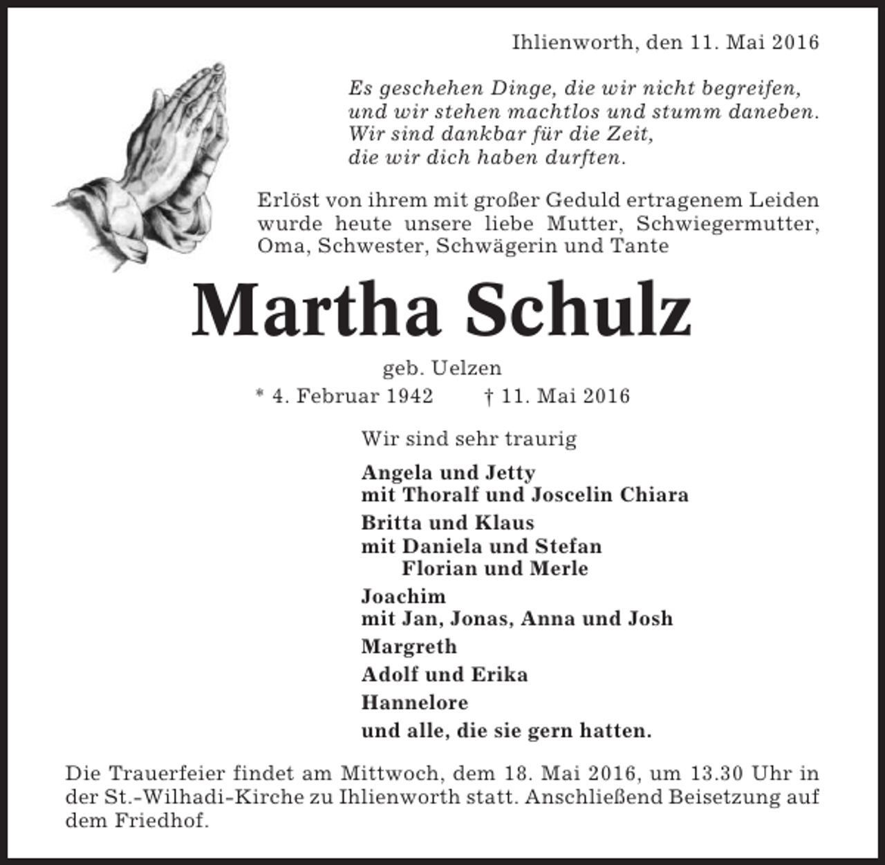 <p>Ihlienworth, den 11. Mai 2016<br />Es geschehen Dinge, die wir nicht begreifen,<br />und wir stehen machtlos und stumm daneben.<br />Wir sind dankbar für die Zeit,<br />die wir dich haben durften.<br />Erlöst von ihrem mit großer Geduld ertragenem Leiden<br />wurde heute unsere liebe Mutter, Schwiegermutter,<br />Oma, Schwester, Schwägerin und Tante</p><p>Martha Schulz<br />geb. Uelzen<br />* 4. Februar 1942<br />† 11. Mai 2016<br />Wir sind sehr traurig<br />Angela und Jetty<br />mit Thoralf und Joscelin Chiara<br />Britta und Klaus<br />mit Daniela und Stefan<br />Florian und Merle<br />Joachim<br />mit Jan, Jonas, Anna und Josh<br />Margreth<br />Adolf und Erika<br />Hannelore<br />und alle, die sie gern hatten.<br />Die Trauerfeier findet am Mittwoch, dem 18. Mai 2016, um 13.30 Uhr in<br />der St.-Wilhadi-Kirche zu Ihlienworth statt. Anschließend Beisetzung auf<br />dem Friedhof.</p>
