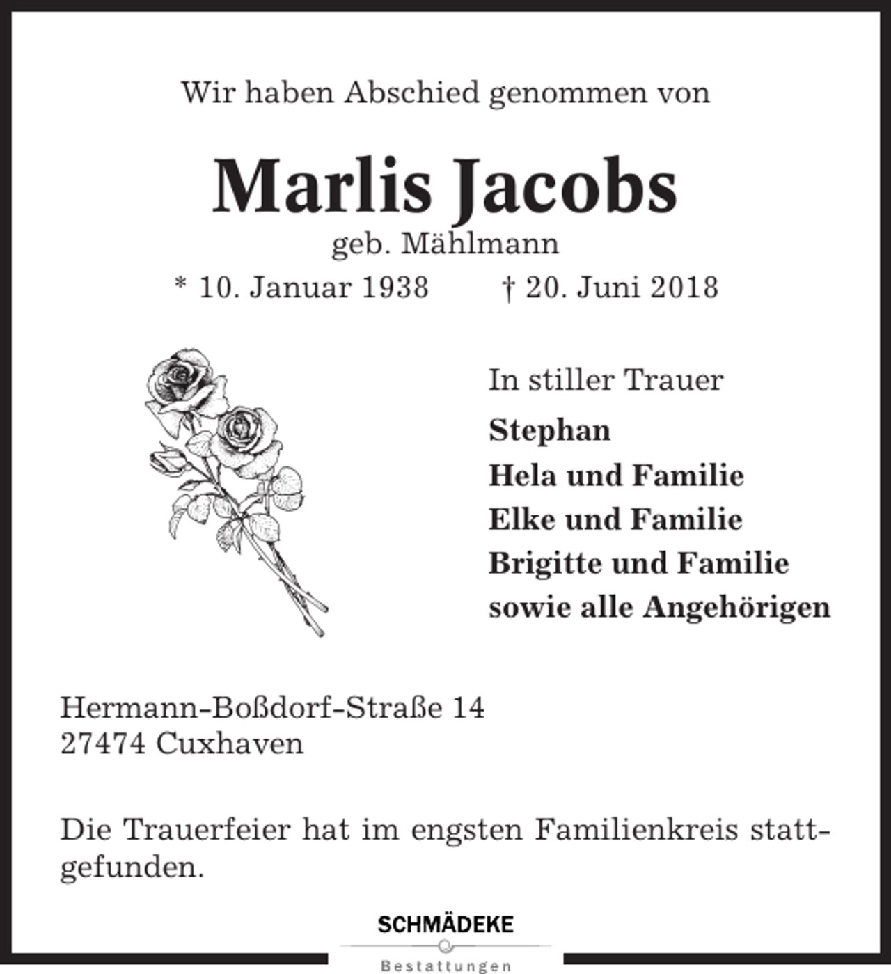 <p>Wir haben Abschied genommen von</p><p>Marlis Jacobs<br />geb. Mählmann<br />* 10. Januar 1938<br />† 20. Juni 2018<br />In stiller Trauer<br />Stephan<br />Hela und Familie<br />Elke und Familie<br />Brigitte und Familie<br />sowie alle Angehörigen<br />Hermann-Boßdorf-Straße 14<br />27474 Cuxhaven<br />Die Trauerfeier hat im engsten Familienkreis stattgefunden.</p>