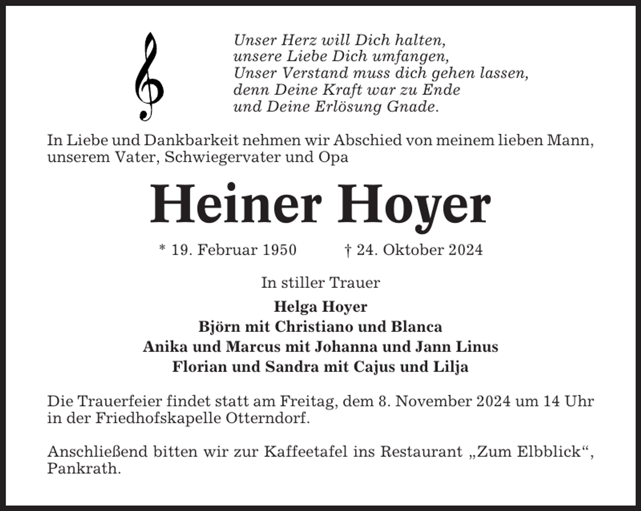 <p>Unser Herz will Dich halten,<br />unsere Liebe Dich umfangen,<br />Unser Verstand muss dich gehen lassen,<br />denn Deine Kraft war zu Ende<br />und Deine Erlösung Gnade.<br />In Liebe und Dankbarkeit nehmen wir Abschied von meinem lieben Mann,<br />unserem Vater, Schwiegervater und Opa</p><p>Heiner Hoyer<br />* 19. Februar 1950</p><p>† 24. Oktober 2024</p><p>In stiller Trauer<br />Helga Hoyer<br />Björn mit Christiano und Blanca<br />Anika und Marcus mit Johanna und Jann Linus<br />Florian und Sandra mit Cajus und Lilja<br />Die Trauerfeier findet statt am Freitag, dem 8. November 2024 um 14 Uhr<br />in der Friedhofskapelle Otterndorf.<br />Anschließend bitten wir zur Kaffeetafel ins Restaurant „Zum Elbblick“,<br />Pankrath.</p>