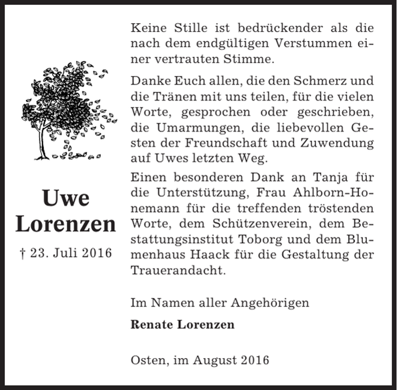 <p>Keine Stille ist bedrückender als die<br />nach dem endgültigen Verstummen einer vertrauten Stimme.</p><p>Uwe<br />Lorenzen<br />† 23. Juli 2016</p><p>Danke Euch allen, die den Schmerz und<br />die Tränen mit uns teilen, für die vielen<br />Worte, gesprochen oder geschrieben,<br />die Umarmungen, die liebevollen Gesten der Freundschaft und Zuwendung<br />auf Uwes letzten Weg.<br />Einen besonderen Dank an Tanja für<br />die Unterstützung, Frau Ahlborn-Honemann für die treffenden tröstenden<br />Worte, dem Schützenverein, dem Bestattungsinstitut Toborg und dem Blumenhaus Haack für die Gestaltung der<br />Trauerandacht.<br />Im Namen aller Angehörigen<br />Renate Lorenzen<br />Osten, im August 2016</p>