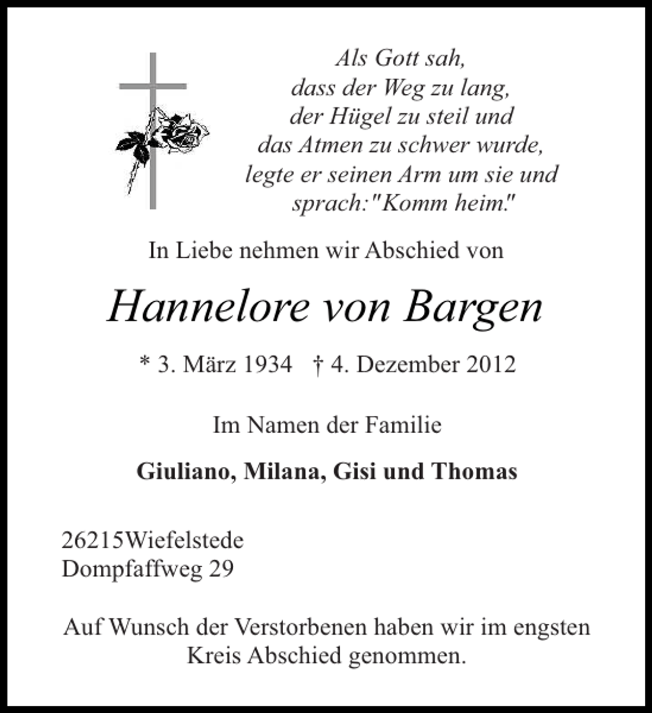 <p>Als Gott sah,<br />dass der Weg zu lang,<br />der Hügel zu steil und<br />das Atmen zu schwer wurde,<br />legte er seinen Arm um sie und<br />sprach:"Komm heim"<br />.<br />In Liebe nehmen wir Abschied von</p><p>Hannelore von Bargen<br />* 3. März 1934 † 4. Dezember 2012<br />Im Namen der Familie<br />Giuliano, Milana, Gisi und Thomas<br />26215Wiefelstede<br />Dompfaffweg 29<br />Auf Wunsch der Verstorbenen haben wir im engsten<br />Kreis Abschied genommen.</p>