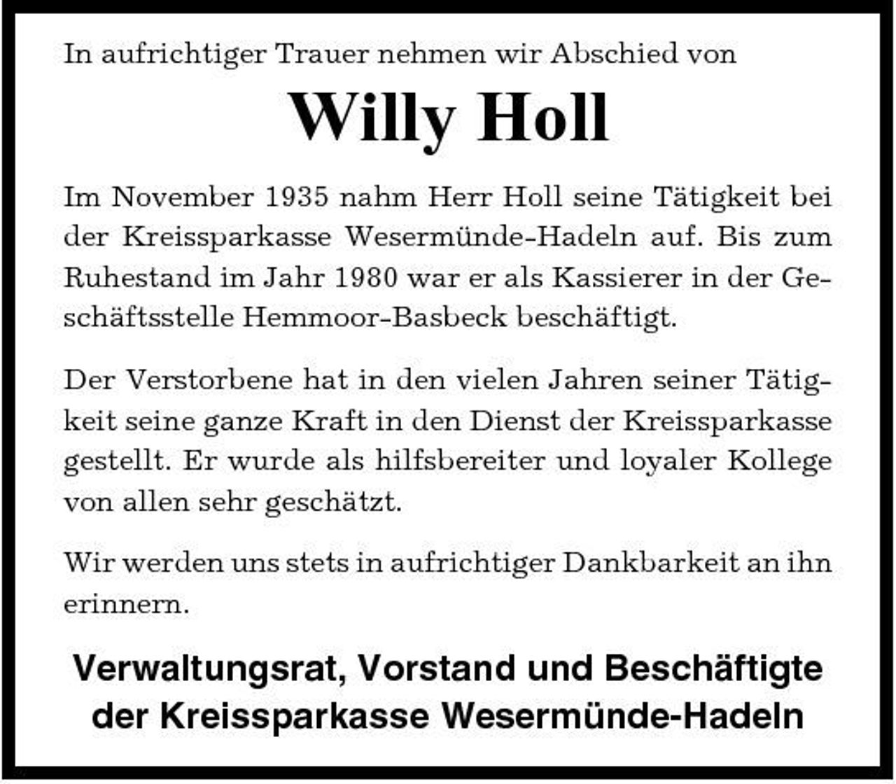 <p>In aufrichtiger Trauer nehmen wir Abschied von</p><p>Willy Holl<br />Im November 1935 nahm Herr Holl seine Tätigkeit bei der Kreissparkasse Wesermünde-Hadeln auf. Bis zum Ruhestand im Jahr 1980 war er als Kassierer in der Geschäftsstelle Hemmoor-Basbeck beschäftigt. Der Verstorbene hat in den vielen Jahren seiner Tätigkeit seine ganze Kraft in den Dienst der Kreissparkasse gestellt. Er wurde als hilfsbereiter und loyaler Kollege von allen sehr geschätzt. Wir werden uns stets in aufrichtiger Dankbarkeit an ihn erinnern.</p><p>Verwaltungsrat, Vorstand und Beschäftigte der Kreissparkasse Wesermünde-Hadeln</p>