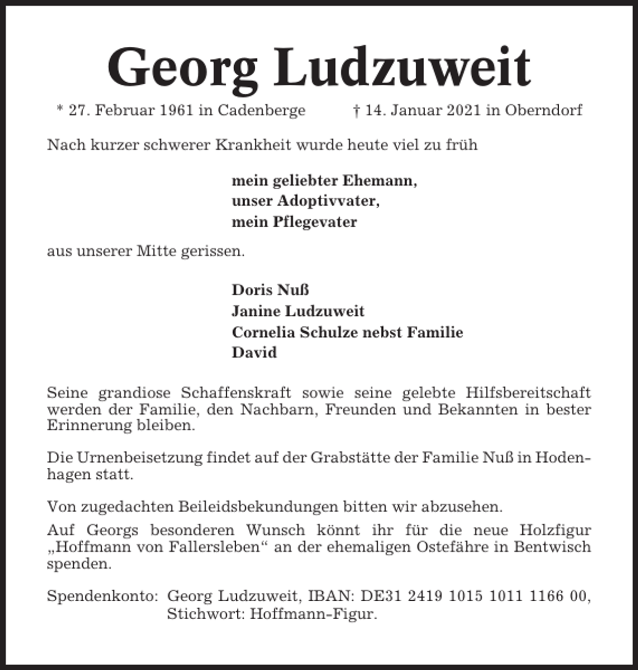 <p>Georg Ludzuweit<br />* 27. Februar 1961 in Cadenberge</p>
<p>† 14. Januar 2021 in Oberndorf</p>
<p>Nach kurzer schwerer Krankheit wurde heute viel zu früh<br />mein geliebter Ehemann,<br />unser Adoptivvater,<br />mein Pflegevater<br />aus unserer Mitte gerissen.<br />Doris Nuß<br />Janine Ludzuweit<br />Cornelia Schulze nebst Familie<br />David<br />Seine grandiose Schaffenskraft sowie seine gelebte Hilfsbereitschaft<br />werden der Familie, den Nachbarn, Freunden und Bekannten in bester<br />Erinnerung bleiben.<br />Die Urnenbeisetzung findet auf der Grabstätte der Familie Nuß in Hodenhagen statt.<br />Von zugedachten Beileidsbekundungen bitten wir abzusehen.<br />Auf Georgs besonderen Wunsch könnt ihr für die neue Holzfigur<br />„Hoffmann von Fallersleben“ an der ehemaligen Ostefähre in Bentwisch<br />spenden.<br />Spendenkonto: Georg Ludzuweit, IBAN: DE31 2419 1015 1011 1166 00,<br />Stichwort: Hoffmann-Figur.</p>