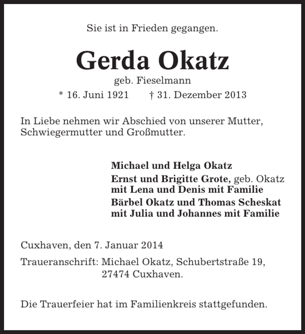 <p>Sie ist in Frieden gegangen.</p><p>Gerda Okatz<br />geb. Fieselmann<br />* 16. Juni 1921<br />† 31. Dezember 2013<br />In Liebe nehmen wir Abschied von unserer Mutter,<br />Schwiegermutter und Großmutter.<br />Michael und Helga Okatz<br />Ernst und Brigitte Grote, geb. Okatz<br />mit Lena und Denis mit Familie<br />Bärbel Okatz und Thomas Scheskat<br />mit Julia und Johannes mit Familie<br />Cuxhaven, den 7. Januar 2014<br />Traueranschrift: Michael Okatz, Schubertstraße 19,<br />27474 Cuxhaven.<br />Die Trauerfeier hat im Familienkreis stattgefunden.</p>