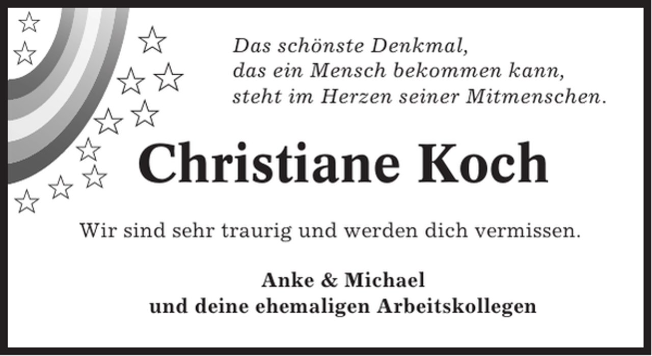 <p>✩</p><p>✩</p><p>✩<br />✩✩<br />✩✩</p><p>✩<br />✩<br />✩✩</p><p>Das schönste Denkmal,<br />das ein Mensch bekommen kann,<br />steht im Herzen seiner Mitmenschen.</p><p>Christiane Koch</p><p>Wir sind sehr traurig und werden dich vermissen.<br />Anke &amp; Michael<br />und deine ehemaligen Arbeitskollegen</p>