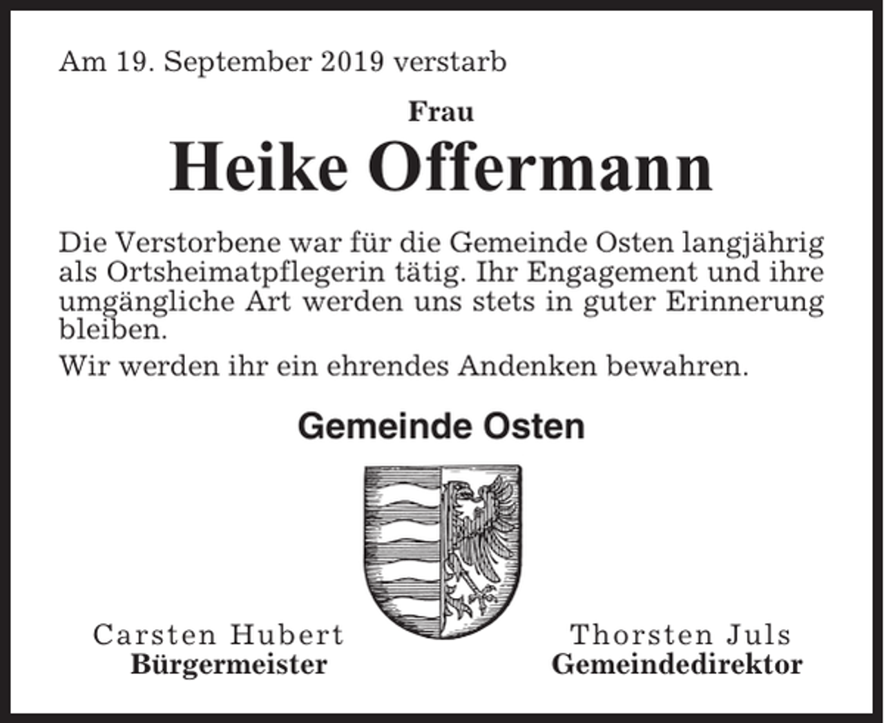 <p>Am 19. September 2019 verstarb<br />Frau</p><p>Heike Offermann<br />Die Verstorbene war für die Gemeinde Osten langjährig<br />als Ortsheimatpflegerin tätig. Ihr Engagement und ihre<br />umgängliche Art werden uns stets in guter Erinnerung<br />bleiben.<br />Wir werden ihr ein ehrendes Andenken bewahren.</p><p>Gemeinde Osten</p><p>Carsten Hubert<br />Bürgermeister</p><p>Thorsten Juls<br />Gemeindedirektor</p>