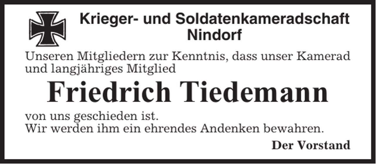 <p>Krieger- und Soldatenkameradschaft<br />Nindorf<br />Unseren Mitgliedern zur Kenntnis, dass unser Kamerad<br />und langjähriges Mitglied</p><p>Friedrich Tiedemann<br />von uns geschieden ist.<br />Wir werden ihm ein ehrendes Andenken bewahren.<br />Der Vorstand</p>