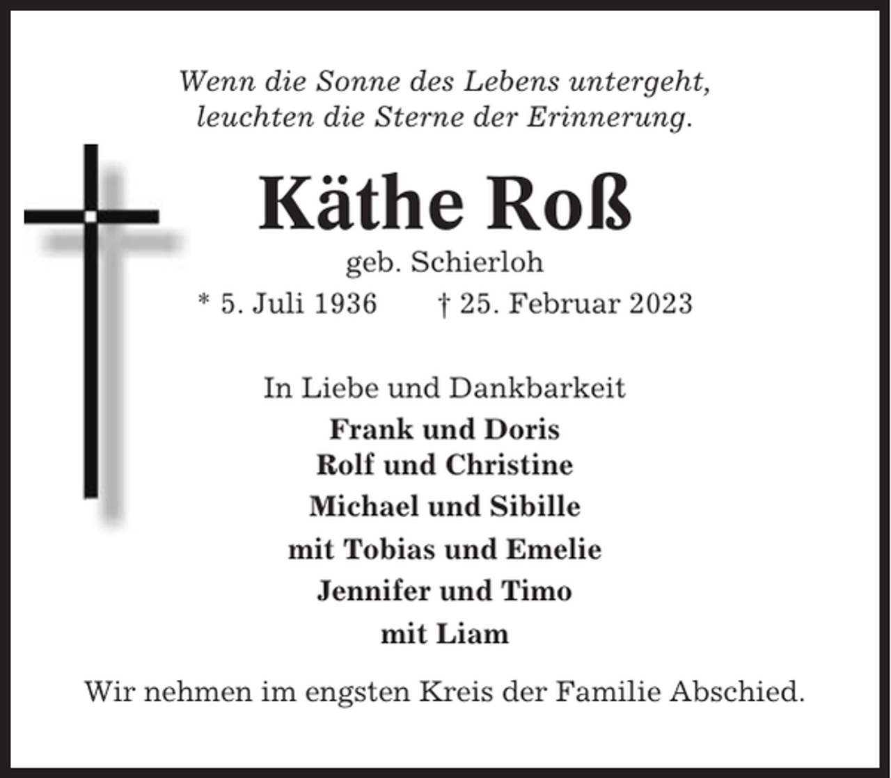 <p>Wenn die Sonne des Lebens untergeht,<br />leuchten die Sterne der Erinnerung.</p><p>Käthe Roß<br />geb. Schierloh<br />* 5. Juli 1936<br />† 25. Februar 2023<br />In Liebe und Dankbarkeit<br />Frank und Doris<br />Rolf und Christine<br />Michael und Sibille<br />mit Tobias und Emelie<br />Jennifer und Timo<br />mit Liam<br />Wir nehmen im engsten Kreis der Familie Abschied.</p>