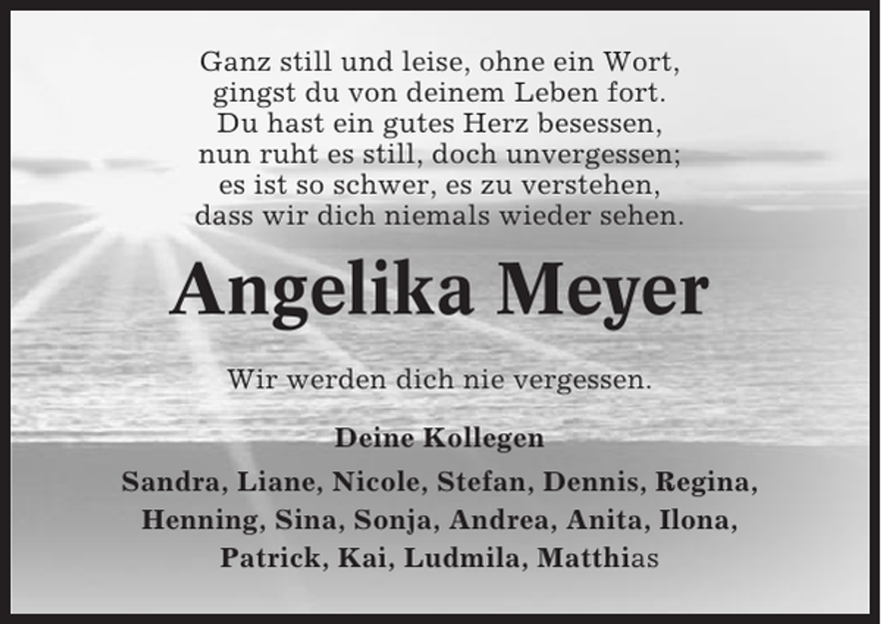 <p>Ganz still und leise, ohne ein Wort,<br />gingst du von deinem Leben fort.<br />Du hast ein gutes Herz besessen,<br />nun ruht es still, doch unvergessen;<br />es ist so schwer, es zu verstehen,<br />dass wir dich niemals wieder sehen.</p><p>Angelika Meyer<br />Wir werden dich nie vergessen.<br />Deine Kollegen<br />Sandra, Liane, Nicole, Stefan, Dennis, Regina,<br />Henning, Sina, Sonja, Andrea, Anita, Ilona,<br />Patrick, Kai, Ludmila, Matthias</p>