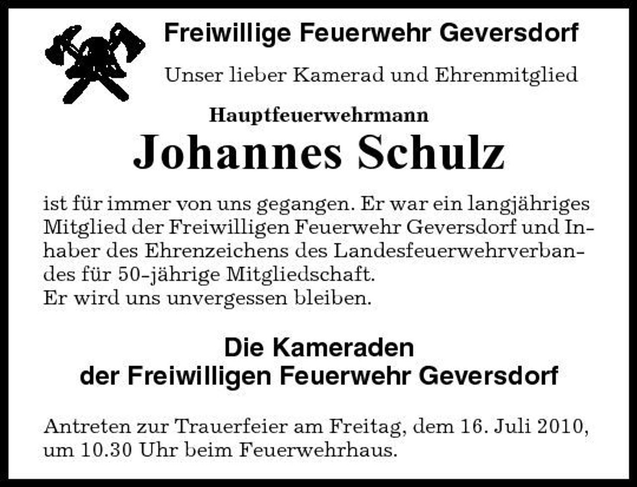 <p>Freiwillige Feuerwehr Geversdorf<br />Unser lieber Kamerad und Ehrenmitglied Hauptfeuerwehrmann</p><p>Johannes Schulz<br />ist für immer von uns gegangen. Er war ein langjähriges Mitglied der Freiwilligen Feuerwehr Geversdorf und Inhaber des Ehrenzeichens des Landesfeuerwehrverbandes für 50-jährige Mitgliedschaft. Er wird uns unvergessen bleiben.</p><p>Die Kameraden der Freiwilligen Feuerwehr Geversdorf<br />Antreten zur Trauerfeier am Freitag, dem 16. Juli 2010, um 10.30 Uhr beim Feuerwehrhaus.</p>