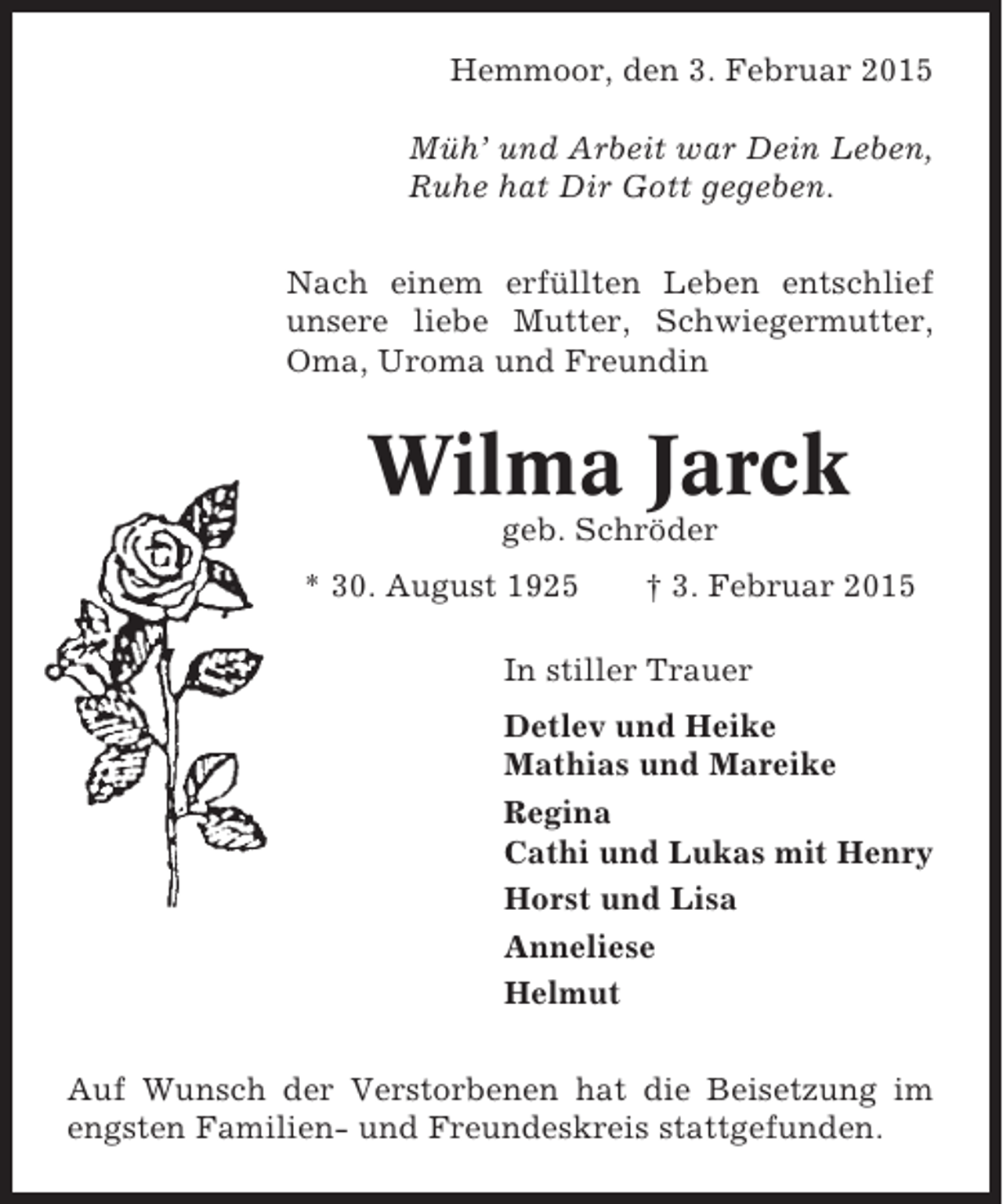<p>Hemmoor, den 3. Februar 2015<br />Müh’ und Arbeit war Dein Leben,<br />Ruhe hat Dir Gott gegeben.<br />Nach einem erfüllten Leben entschlief<br />unsere liebe Mutter, Schwiegermutter,<br />Oma, Uroma und Freundin</p><p>Wilma Jarck<br />geb. Schröder<br />* 30. August 1925</p><p>† 3. Februar 2015</p><p>In stiller Trauer<br />Detlev und Heike<br />Mathias und Mareike<br />Regina<br />Cathi und Lukas mit Henry<br />Horst und Lisa<br />Anneliese<br />Helmut<br />Auf Wunsch der Verstorbenen hat die Beisetzung im<br />engsten Familien- und Freundeskreis stattgefunden.</p>
