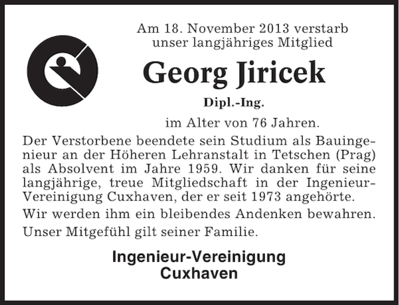<p>Am 18. November 2013 verstarb<br />unser langjähriges Mitglied</p><p>Georg Jiricek<br />Dipl.-Ing.</p><p>im Alter von 76 Jahren.<br />Der Verstorbene beendete sein Studium als Bauingenieur an der Höheren Lehranstalt in Tetschen (Prag)<br />als Absolvent im Jahre 1959. Wir danken für seine<br />langjährige, treue Mitgliedschaft in der IngenieurVereinigung Cuxhaven, der er seit 1973 angehörte.<br />Wir werden ihm ein bleibendes Andenken bewahren.<br />Unser Mitgefühl gilt seiner Familie.</p><p>Ingenieur-Vereinigung<br />Cuxhaven</p>
