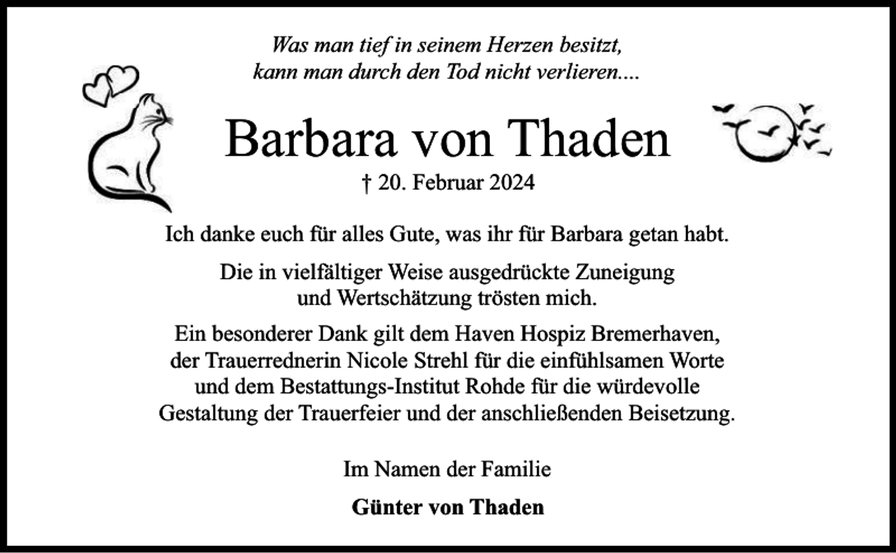 <p>Was man tief in seinem Herzen besitzt,<br />kann man durch den Tod nicht verlieren....</p><p>Barbara von Thaden<br />† 20. Februar 2024</p><p>Ich danke euch für alles Gute, was ihr für Barbara getan habt.<br />Die in vielfältiger Weise ausgedrückte Zuneigung<br />und Wertschätzung trösten mich.<br />Ein besonderer Dank gilt dem Haven Hospiz Bremerhaven,<br />der Trauerrednerin Nicole Strehl für die einfühlsamen Worte<br />und dem Bestattungs-Institut Rohde für die würdevolle<br />Gestaltung der Trauerfeier und der anschließenden Beisetzung.<br />Im Namen der Familie<br />Günter von Thaden</p>