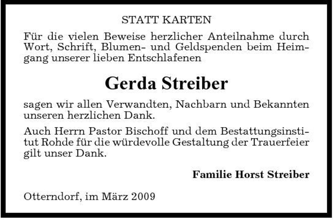 <p>STATT KARTEN Für die vielen Beweise herzlicher Anteilnahme durch Wort, Schrift, Blumen- und Geldspenden beim Heimgang unserer lieben Entschlafenen</p><p>Gerda Streiber<br />sagen wir allen Verwandten, Nachbarn und Bekannten unseren herzlichen Dank. Auch Herrn Pastor Bischoff und dem Bestattungsinstitut Rohde für die würdevolle Gestaltung der Trauerfeier gilt unser Dank. Familie Horst Streiber Otterndorf, im März 2009</p>