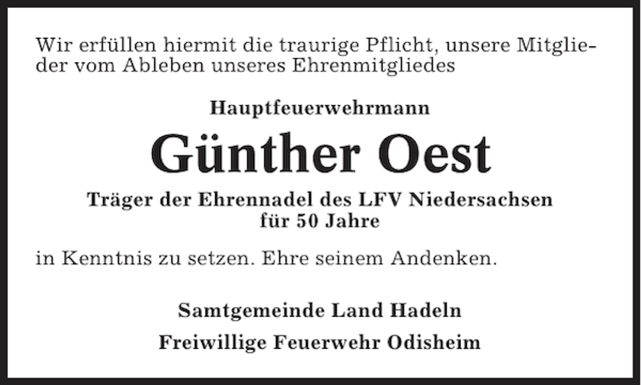 <p>Wir erfüllen hiermit die traurige Pflicht, unsere Mitglieder vom Ableben unseres Ehrenmitgliedes<br />Hauptfeuerwehrmann</p><p>Günther Oest<br />Träger der Ehrennadel des LFV Niedersachsen<br />für 50 Jahre<br />in Kenntnis zu setzen. Ehre seinem Andenken.<br />Samtgemeinde Land Hadeln<br />Freiwillige Feuerwehr Odisheim</p>