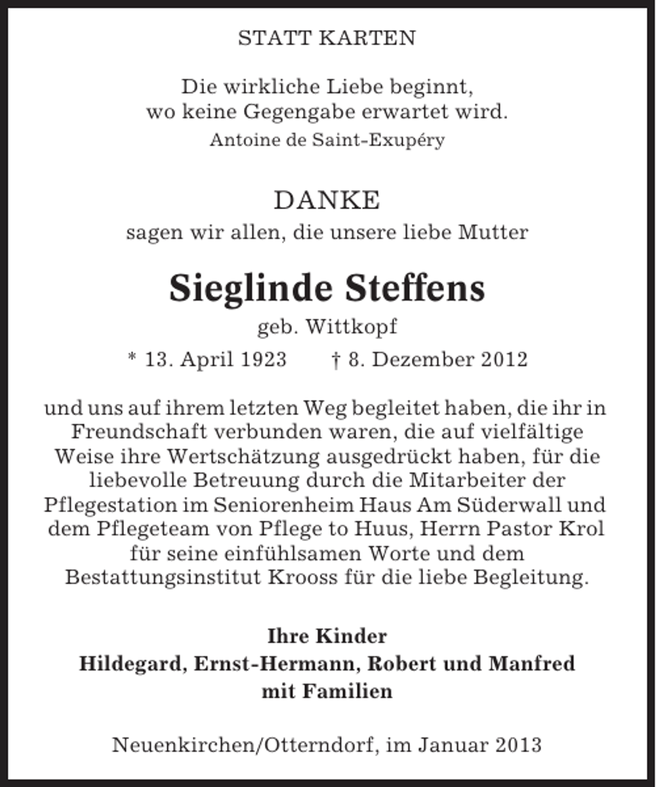 <p>STATT KARTEN<br />Die wirkliche Liebe beginnt,<br />wo keine Gegengabe erwartet wird.<br />Antoine de Saint-Exupéry</p><p>DANKE<br />sagen wir allen, die unsere liebe Mutter</p><p>Sieglinde Steffens<br />geb. Wittkopf<br />* 13. April 1923<br />† 8. Dezember 2012<br />und uns auf ihrem letzten Weg begleitet haben, die ihr in<br />Freundschaft verbunden waren, die auf vielfältige<br />Weise ihre Wertschätzung ausgedrückt haben, für die<br />liebevolle Betreuung durch die Mitarbeiter der<br />Pflegestation im Seniorenheim Haus Am Süderwall und<br />dem Pflegeteam von Pflege to Huus, Herrn Pastor Krol<br />für seine einfühlsamen Worte und dem<br />Bestattungsinstitut Krooss für die liebe Begleitung.<br />Ihre Kinder<br />Hildegard, Ernst-Hermann, Robert und Manfred<br />mit Familien<br />Neuenkirchen/Otterndorf, im Januar 2013</p>