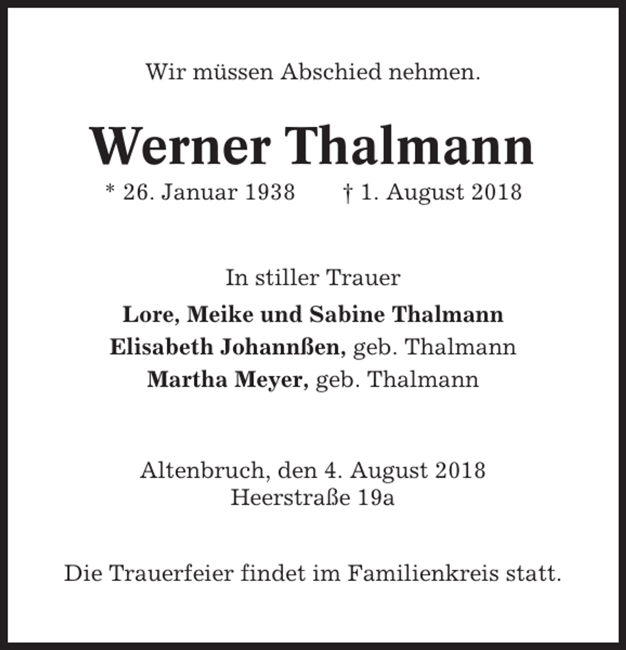 <p>Wir müssen Abschied nehmen.</p><p>Werner Thalmann<br />* 26. Januar 1938</p><p>† 1. August 2018</p><p>In stiller Trauer<br />Lore, Meike und Sabine Thalmann<br />Elisabeth Johannßen, geb. Thalmann<br />Martha Meyer, geb. Thalmann</p><p>Altenbruch, den 4. August 2018<br />Heerstraße 19a<br />Die Trauerfeier findet im Familienkreis statt.</p>