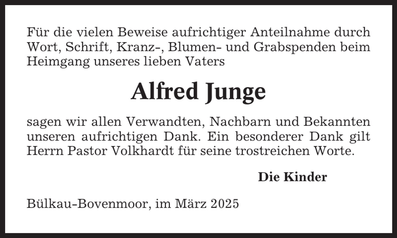 <p>Für die vielen Beweise aufrichtiger Anteilnahme durch<br />Wort, Schrift, Kranz-, Blumen- und Grabspenden beim<br />Heimgang unseres lieben Vaters</p><p>Alfred Junge<br />sagen wir allen Verwandten, Nachbarn und Bekannten<br />unseren aufrichtigen Dank. Ein besonderer Dank gilt<br />Herrn Pastor Volkhardt für seine trostreichen Worte.<br />Die Kinder<br />Bülkau-Bovenmoor, im März 2025</p>
