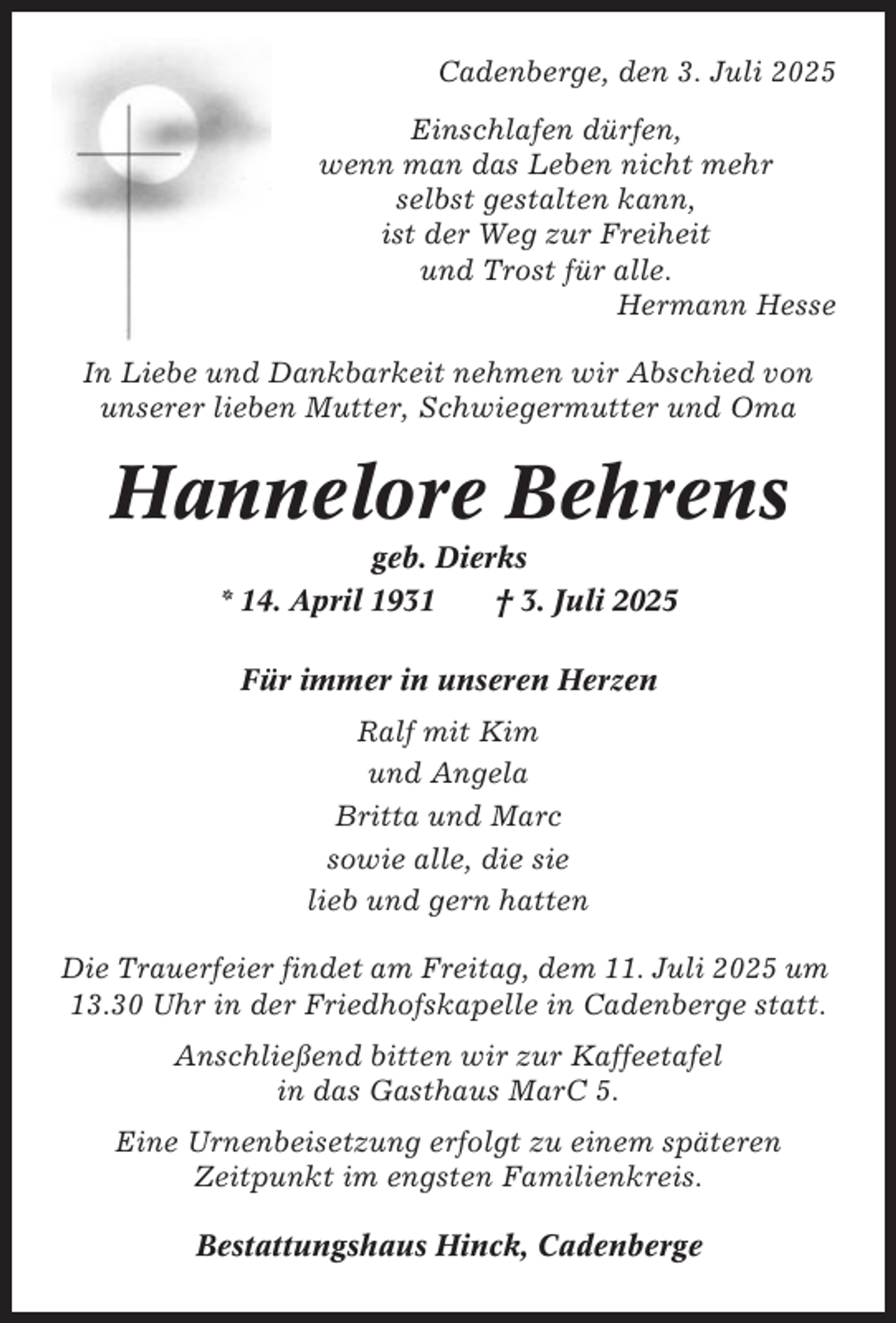 <p>Cadenberge, den 3. Juli 2025<br />Einschlafen dürfen,<br />wenn man das Leben nicht mehr<br />selbst gestalten kann,<br />ist der Weg zur Freiheit<br />und Trost für alle.<br />Hermann Hesse<br />In Liebe und Dankbarkeit nehmen wir Abschied von<br />unserer lieben Mutter, Schwiegermutter und Oma</p><p>Hannelore Behrens<br />geb. Dierks<br />* 14. April 1931<br />† 3. Juli 2025<br />Für immer in unseren Herzen<br />Ralf mit Kim<br />und Angela<br />Britta und Marc<br />sowie alle, die sie<br />lieb und gern hatten<br />Die Trauerfeier findet am Freitag, dem 11. Juli 2025 um<br />13.30 Uhr in der Friedhofskapelle in Cadenberge statt.<br />Anschließend bitten wir zur Kaffeetafel<br />in das Gasthaus MarC 5.<br />Eine Urnenbeisetzung erfolgt zu einem späteren<br />Zeitpunkt im engsten Familienkreis.<br />Bestattungshaus Hinck, Cadenberge</p>