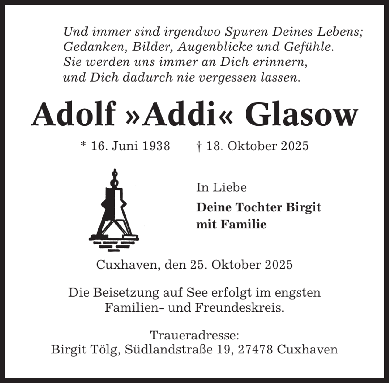 <p>Und immer sind irgendwo Spuren Deines Lebens;<br />Gedanken, Bilder, Augenblicke und Gefühle.<br />Sie werden uns immer an Dich erinnern,<br />und Dich dadurch nie vergessen lassen.</p><p>Adolf »Addi« Glasow<br />* 16. Juni 1938</p><p>† 18. Oktober 2025<br />In Liebe<br />Deine Tochter Birgit<br />mit Familie</p><p>Cuxhaven, den 25. Oktober 2025<br />Die Beisetzung auf See erfolgt im engsten<br />Familien- und Freundeskreis.<br />Traueradresse:<br />Birgit Tölg, Südlandstraße 19, 27478 Cuxhaven</p>